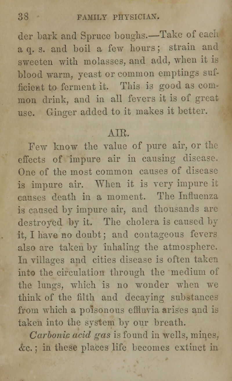 der Lark and Spruce boughs.—Take of e; a q. s. and boil a few hours; strain and sweeten with molasses, and add, when it is blood warm, yeast or common emptings suf- ficient to ferment it. This is good as com- mon drink, and in all fevers it is of great use. Ginger added to it makes it better. AIR. Few know the value of pure air, or the effects of impure air in causing disease. One of the most common causes of disease is impure air. When it is very impun causes death in a moment. The Influenza is caused by impure air, and thousands arc destroyed by it. The cholera is caused it, I have no doubt; and contageous fevers also are taken by inhaling the atmosphere. In villages and cities disease is often taken into the circulation through the medium of the lungs, which is no wonder when we think of the filth and decaying substances from which a poisonous effluvia arises and is taken into the system by our breath. Carbonic acid gas is found in wells, mines, &c.; in these places life becomes extinct in