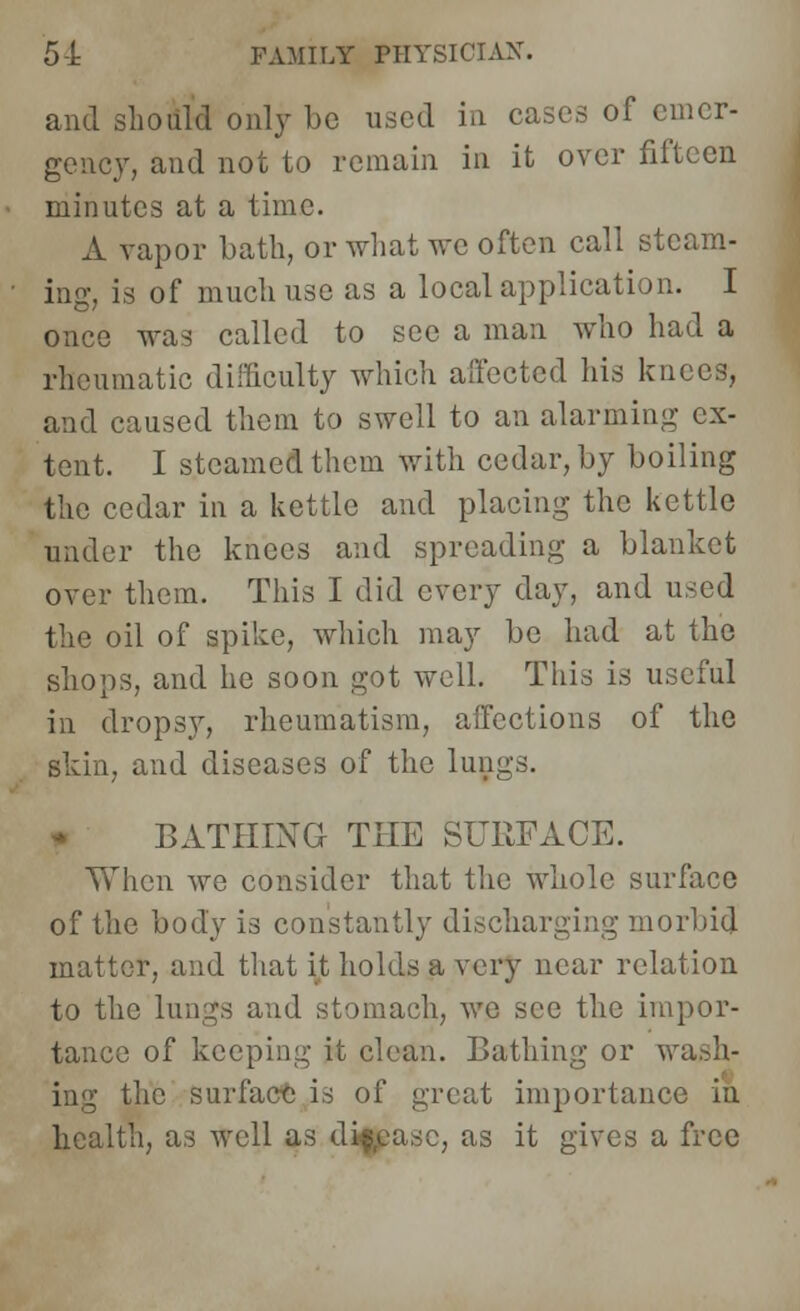 and should only be used in cases of emer- gency, and not to remain in it over fifteen minutes at a time. A vapor bath, or what we often call steam- ing, is of much use as a local application. I once was called to sec a man who had a rheumatic difficulty which affected his knees, and caused them to swell to an alarming ex- tent. I steamed them with cedar, by boiling the cedar in a kettle and placing the kettle under the knees and spreading a blanket over them. This I did every day, and used the oil of spike, which may be had at the shops, and he soon got well. This is useful in dropsy, rheumatism, affections of the skin, and diseases of the lungs. BATHING THE SURFACE. When we consider that the whole surface of the body is constantly discharging morbid matter, and that it holds a very near relation to the lungs and stomach, we see the impor- tance of keeping it clean. Bathing or wash- ing the surface is of great importance in health, as well as disease, as it gives a free