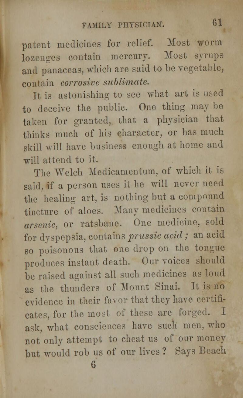 patent medicines for relief. Most worm lozenges contain mercury. Most syrups and panaceas, which are said to he vegetable, contain corrosive sublimate. It is astonishing to see what art is used to deceive the public. One thing may be taken for granted, that a physician that thinks much of his character, or has much skill will have business enough at home and will attend to it. The Welch Mcdicamentum, of which it is said, if a person uses it he will never need the healing art, is nothing but a compound tincture of aloes. Many medicines contain arsenic, or ratshane. One medicine, sold for dyspepsia, contains prussic acid; an acid so poisonous that one drop on the tongue produces instant death. Our voices should be raised against all such medicines as loud as the thunders of Mount Sinai. It is no evidence in their favor that they have certifi- cates, for the most of these are forged. I ask, what consciences have such men, who not only attempt to cheat us of our money but would rob us of our lives ? Says Beach 6