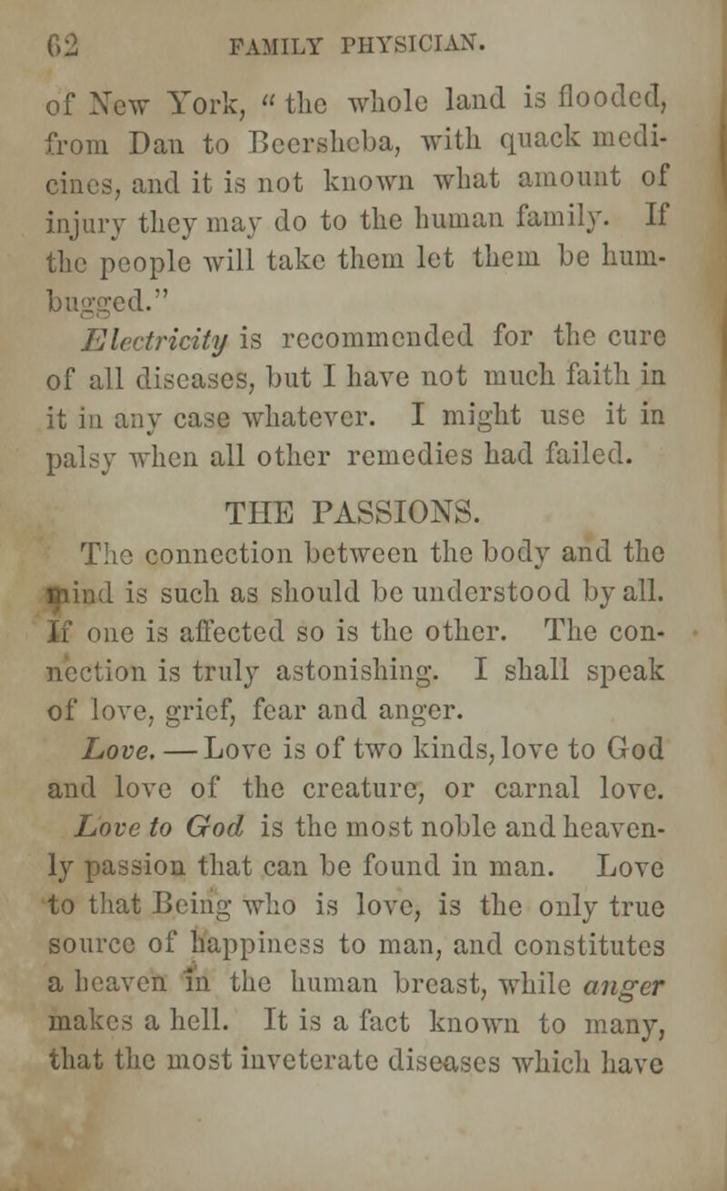 of New York,  the whole land is flooded, from Dan to Becrshcba, with quack medi- cines, and it is not known what amount of injury they may do to the human family. If the people will take them let them be hum- ;ed. Electricity is recommended for the cure of all diseases, but I have not much faith in it in any case whatever. I might use it in palsy when all other remedies had failed. THE PASSIONS. The connection between the body and the Blind is such as should be understood by all. If one is affected so is the other. The con- mis truly astonishing. I shall speak of love, grief, fear and anger. Love, —Love is of two kinds, love to God and love of the creature, or carnal love. Love to God is the most noble and heaven- ly passion that can be found in man. Love to that Being who is love, is the only true source of happiness to man, and constitutes a heaven in the human breast, while anger makes a hell. It is a fact known to many, that the most inveterate diseases which have