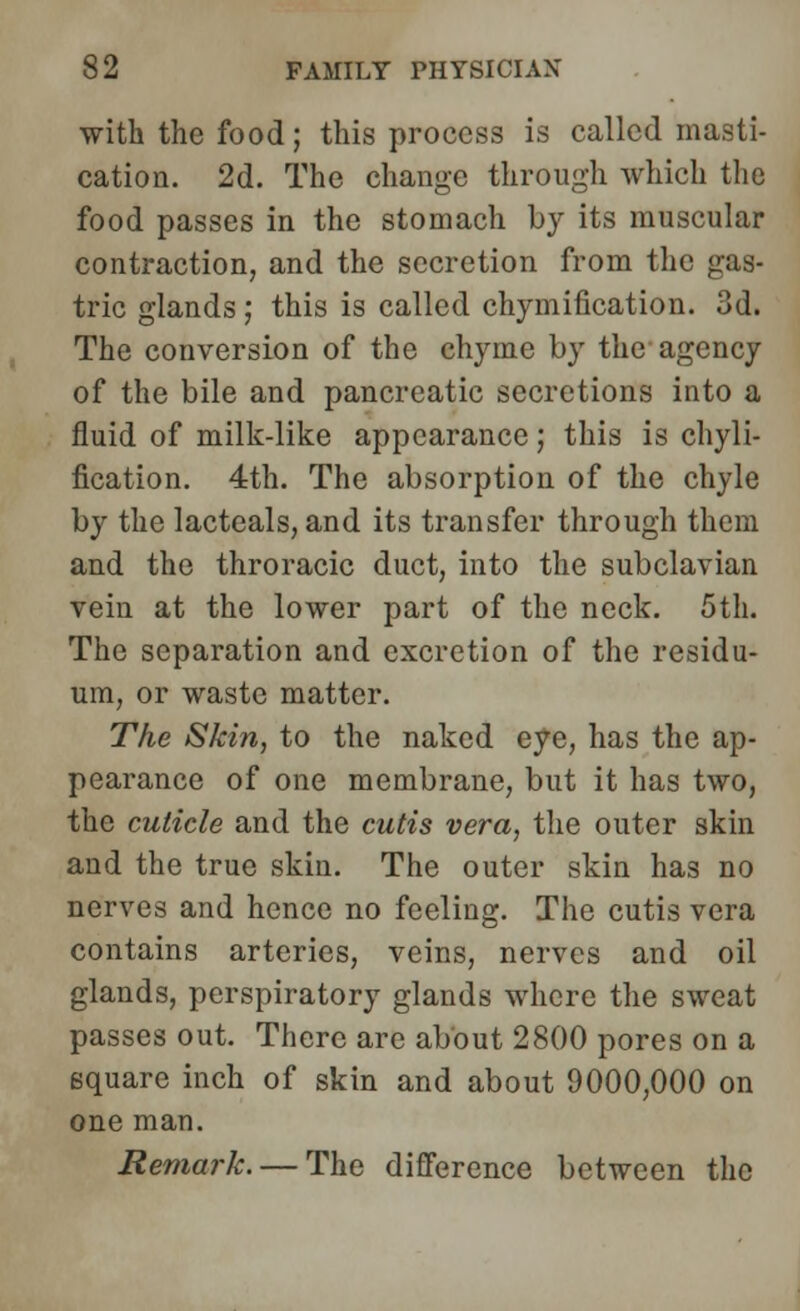 with the food; this process is called masti- cation. 2d. The change through which the food passes in the stomach by its muscular contraction, and the secretion from the gas- tric glands ; this is called chymification. 3d. The conversion of the chyme by the agency of the bile and pancreatic secretions into a fluid of milk-like appearance; this is chyli- fication. 4th. The absorption of the chyle by the lacteals, and its transfer through them and the throracic duct, into the subclavian vein at the lower part of the neck. 5th. The separation and excretion of the residu- um, or waste matter. The Skin, to the naked eye, has the ap- pearance of one membrane, but it has two, the cuticle and the cutis vera, the outer skin and the true skin. The outer skin has no nerves and hence no feeling. The cutis vera contains arteries, veins, nerves and oil glands, perspiratory glands where the sweat passes out. There are about 2800 pores on a square inch of skin and about 9000,000 on one man. Remark. — The difference between the