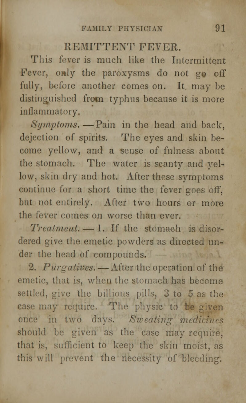 REMITTENT FEVER. This fever is much like the Intermittent Fever, only the paroxysms do not go off fully, before another comes on. It. may be distinguished from typhus because it is more inflammatory, Symptoms.—Pain in the head and back, dejection of spirits. The eyes and skin be- come yellow, and a sense of fulness about the stomach. The water is scanty and yel- low, skin dry and hot. After these symptoms continue for a short time the fever goes off, but not entirely. After two hours or more the fever comes on worse than ever. Treatment. — 1. If the stomach is disor- dered give the emetic powders as directed un- der the head of compounds. 2. Purgatives. — After the operation of the emetic, that is, when the stomach has become settled, give the billions pills, 3 to 5 as the case may require. The physic to I once in two clays. Sweating mtdi should be given as the case may require, that is, sufficient to keep the skin moist, as this will prevent the necessity of bleeding.