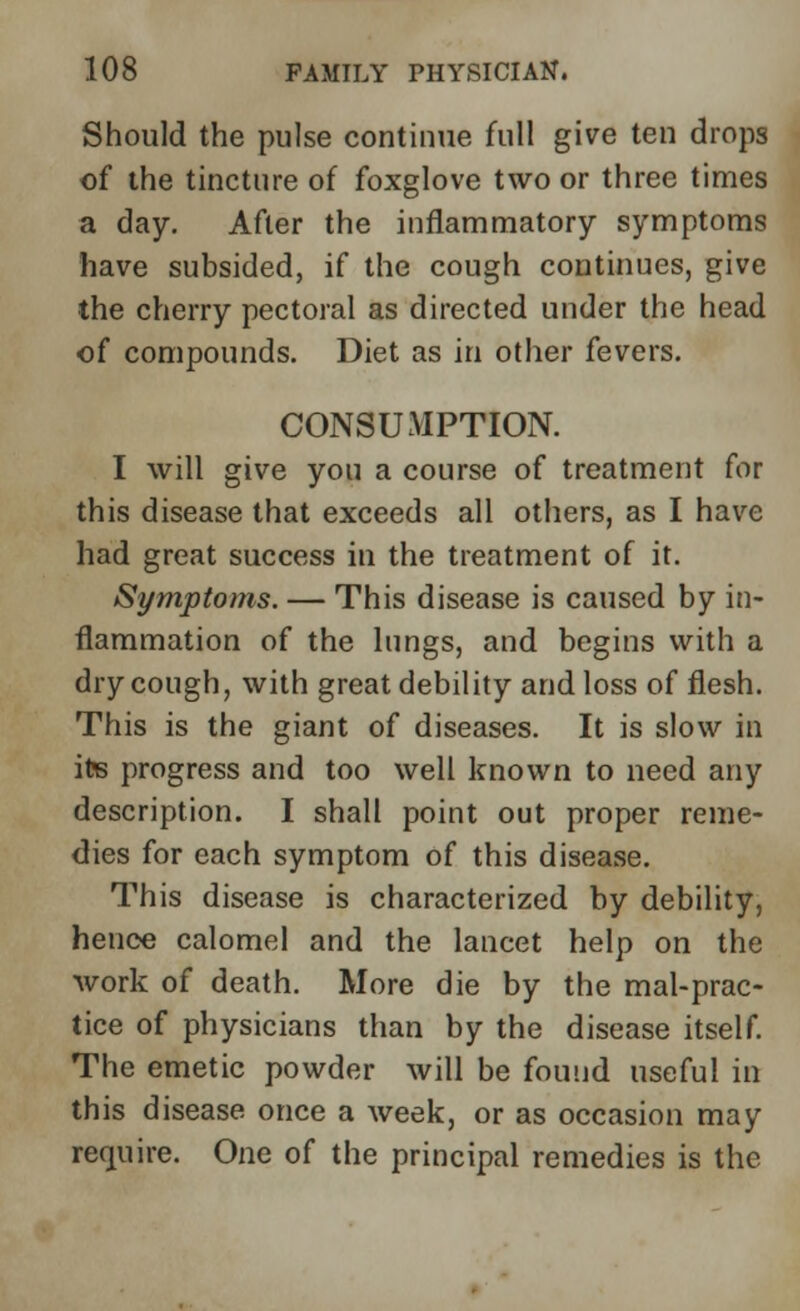 Should the pulse continue full give ten drops of the tincture of foxglove two or three times a day. After the inflammatory symptoms have subsided, if the cough continues, give the cherry pectoral as directed under the head of compounds. Diet as in other fevers. CONSUMPTION. I will give you a course of treatment for this disease that exceeds all others, as I have had great success in the treatment of it. Symptoms. — This disease is caused by in- flammation of the lungs, and begins with a dry cough, with great debility and loss of flesh. This is the giant of diseases. It is slow in its progress and too well known to need any description. I shall point out proper reme- dies for each symptom of this disease. This disease is characterized by debility, hence calomel and the lancet help on the work of death. More die by the mal-prac- tice of physicians than by the disease itself. The emetic powder will be found useful in this disease once a week, or as occasion may require. One of the principal remedies is the