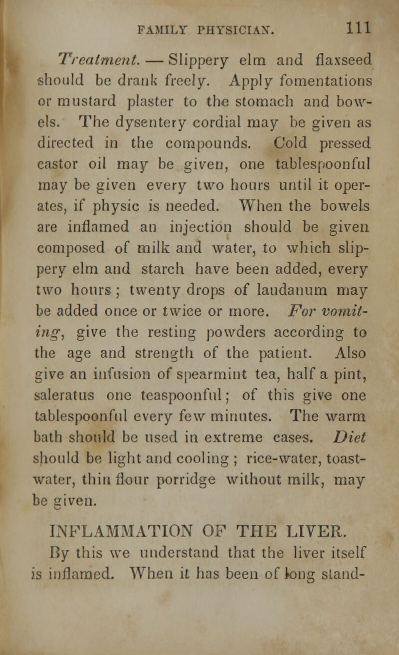 Treatment. — Slippery elm and flaxseed should be drank freely. Apply fomentations or mustard plaster to the stomach and bow- els. The dysentery cordial may be given as directed in the compounds. Cold pressed castor oil may be given, one tablespoonful may be given every two hours until it oper- ates, if physic is needed. When the bowels are inflamed an injection should be given composed of milk and water, to which slip- pery elm and starch have been added, every two hours ; twenty drops of laudanum may be added once or twice or more. For vomit- ing, give the resting powders according to the age and strength of the patient. Also give an infusion of spearmint tea, half a pint, saleratus one teaspoonful; of this give one tablespoonful every few minutes. The warm bath should be used in extreme cases. Diet should be light and cooling ; rice-water, toast- water, thin flour porridge without milk, may be given. INFLAMMATION OF THE LIVER. By this we understand that the liver itself is inflamed. When it has been of king sland-