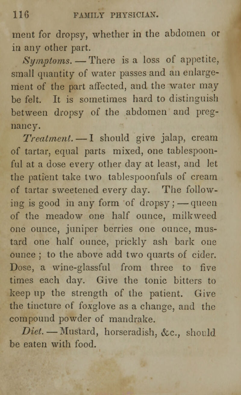 ment for dropsy, whether in the abdomen or in any other part. Symptoms. — There is a loss of appetite, small quantity of water passes and an enlarge- ment of the part affected, and the water may be felt. It is sometimes hard to distinguish between dropsy of the abdomen and preg- nancy. Treatment. — I should give jalap, cream of tartar, equal parts mixed, one tablespoon- fiu1 at a dose every other day at least, and let the patient take two tablespoonfuls of cream of tartar sweetened every day. The follow- ing is good in any form of dropsy;—queen of the meadow one half ounce, milkweed one ounce, juniper berries one ounce, mus- tard one half ounce, prickly ash bark one ounce ; to the above add two quarts of cider. Dose, a wine-glassful from three to five times each day. Give the tonic bitters to keep up the strength of the patient. Give the tincture of foxglove as a change, and the compound powder of mandrake. Diet.—Mustard, horseradish, &c, should be eaten with food.