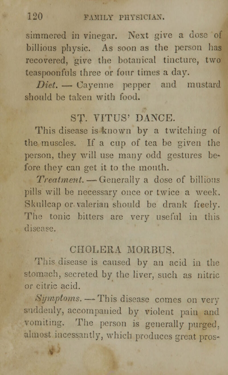 simmered in vinegar. Next give a dose of billious physic. As soon as the person has recovered, give the botanical tincture, two teaspoonfnls three or four times a day. Diet. — Cayenne pepper and mustard should be taken with food. ST. VITUS' DANCE. This disease is known by a twitching of the muscles. If a cup of tea be given the person, they will use many odd gestures be- fore they can get it to the mouth. Treatment.—Generally a dose of billious pills will be necessary once or twice a week. Skullcap or-valerian should be drank freely. The tonic bitters are very useful in this disease. CHOLERA MORBUS. This disease is caused by an acid in the stomach, secreted by the liver, such as nitric or citric acid. Symptoms. — This disease comes on very suddenly, accompanied by violent pain and vomiting. The person is generally purged, almost incessantly, which produces great pros-