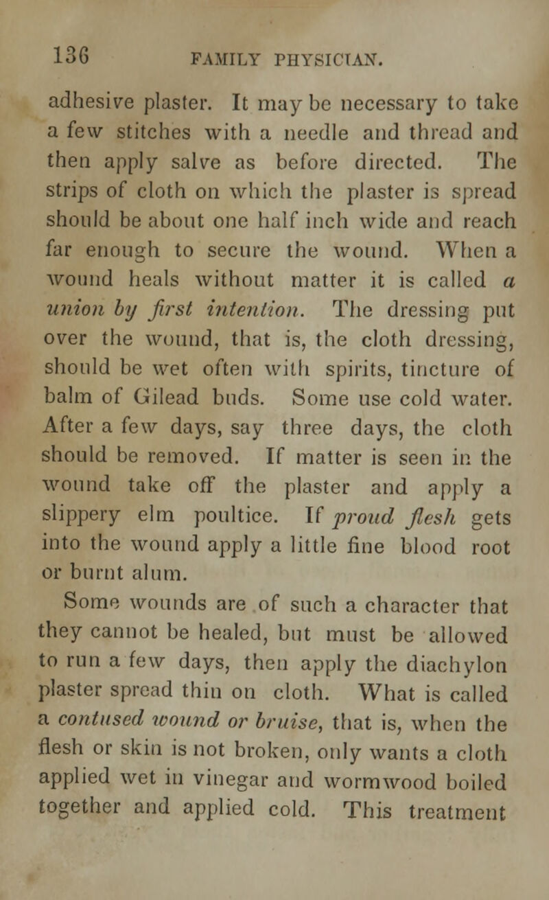 adhesive plaster. It may be necessary to take a few stitches with a needle and thread and then apply salve as before directed. The strips of cloth on which the plaster is spread should be about one half inch wide and reach far enough to secure the wound. When a wound heals without matter it is called a union by first intention. The dressing put over the wound, that is, the cloth dressing, should be wet often with spirits, tincture of balm of Gilead buds. Some use cold water. After a few days, say three days, the cloth should be removed. If matter is seen in the wound take off the plaster and apply a slippery elm poultice. It proud flesh gets into the wound apply a little fine blood root or burnt alum. Some wounds are of such a character that they cannot be healed, but must be allowed to run a few days, then apply the diachylon plaster spread thin on cloth. What is called a contused wound or bruise, that is, when the flesh or skin is not broken, only wants a cloth applied wet in vinegar and wormwood boiled together and applied cold. This treatment