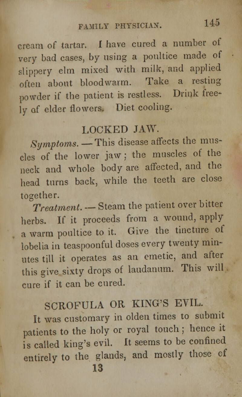 cream of tartar. I have cured a number of very bad cases, by using a poultice made of slippery elm mixed with milk, and applied often about bloodwarm. Take a resting powder if the patient is restless. Drink free- ly of elder flowers. Diet cooling. LOCKED JAW. Symptoms. —This disease affects the mus- cles of the lower jaw; the muscles of the neck and whole body are affected, and the head turns back, while the teeth are close together. Treatment. — Steam the patient over bitter herbs. If it proceeds from a wound, apply a warm poultice to it. Give the tincture of lobelia in teaspoonful doses every twenty min- utes till it operates as an emetic, and after this give sixty drops of laudanum. This will cure if it can be cured. SCROFULA OR KING'S EVIL. It was customary in olden times to submit patients to the holy or royal touch ; hence it is called king's evil. It seems to be confined entirely to the glands, and mostly those of 13