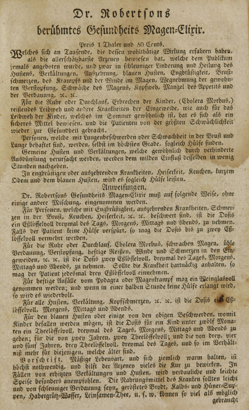©r. 3to6ertfon$ 6erfi6mtc$ ©efunfc&ett* SRagen--£ftyu\ «Preß 1 ZM& unb 50 GentS. OfftekheS ftd) an Saufenbe, bie beffen wobltbatige «ffiirfung erfahren babeu, ^^ als bie aüerfd)cU>barfte «Mrjene» hewiefen bat, weldje bem «publifum iemal£ angeboten würbe, unb jwar in fd)leuniger Sinberung nnb Teilung beS •ÖuftenS, «öerfaltungon, IfcSjebrnng, blauen jpuften, @ngbruftig(eir, 33nrt> fd>merjen, be» ÄrampfS unb ber «Sinbe im «Otogen, «IBegnebmung ber gewobtu ren «Berftopfung, @d)wacbe bee otogen«, $qpf»cb Mangel be£ StppetitS unb ber «Perbauuug, ic. ic. $ür Die «Ruhr ober Surcbtauf, (*vbved)en ber Äinber, (Gbolera Morbus,) reijieubeS Xeibweb unb arbere äranfbeiten ber Singcwetbe, wie and) für t>a$ ^eibwel) ber Äinber, welcbeö im Sommer gen>bl)nlicb ift, bat eö ftd) aB ein ftd)ereS Mittel bewiefen, unb bie Patienten yon ber größten £d;wad;lid;(eit lieber jur ©efuubbeit gebrad)t. «Perfonen, wekbe mit £uugenbefd)werben ober ©cfo»ad)beit in ber 55ru|t unb Xunge bebaftet finb, werben, felbft im bbcbften ©rabe, fogleid) £ülfe fmben. gemeine Ruften unb «Serfaltungen, meld)e gerobbnlid) bureb t>erl)inberte «HuSbünftung »erurfad;t werben, werben bem milben Ginfluß beffetben in wenig Ctunben nad)geben. 3n engbruftigen ober auSjebvenben tfranfbeiten, jpeiferfeit, $eud;en, (urgent £>bem nnb bem blauen Ruften, wirb eö fogleicfa £ülfe leifien. Slnroeifungen. SDif. «RobertfonS ©efunbbeitö 9)togen--eii*ir mu|3 auf folgenbe «ffieife, ohne einige anbere afeifcbnng, eingenommen werben. . gut «perfonen, welche mit lingbrüftigfett, auöjebrenben Ävanfbeiten, (£d)mer= jen in ber «ruft, Äeutben, j>eiferleit, :c. :c. befd)wcrt fmb, ift bie Xtofüö ein Gplbffetooll brenmal beS Xagö, «XRorgeuS, sjjtitrag* unb SflwnbS, ju nehmen. gaüS ber Patient (eine £ülfe »erkürt, fo mag bie Stoftf biö iu jwe» G|3= Ibffelüoll vermehrt werben. gar bie «Ruhr ober Durd)lauf, Cholera itobiiö, fd)wad>en SJtogen, üble «tferbauung, «öerftopfuug, heftige «Reißen, üöinbe unb gefenterjen tn ben @nv geweiben, ic. ic. ift bie Söffe jwep eploffelöoll, brewmal bes &age$, Borgens, Mittag» unb «HbenbS, tu nehmen. Sollte bie Äranfbeit bartnätftg anhalten, fo mag ber «Patient jebeömal bre») <*gibffeh>oll einnehmen. Sfit heftige «Unfälle t>om «Pobagra ober $togen(rampf mag ein S(ßcmgla»t>oU genommen werben; unb wenn in einer halben etunbe (eine #ülfe erlangt wirb, fo wirb eS wicberholt. , * güralle jpuften, «Berfaltnng, tfopffd)meri.en, :c. ic. tjt bie Eoft» tmW: IbffetooU, Borgens, Mittage unb «HbenbS. §uv ben blauen £u|len ober einige t?on ben obigen «öefd)werben, womit ftinber befaüen werben mögen, ift bie DoftS für ein Äinb unter jwolf «Ö?ona= ren ein £beelbffelt>oll, bremnal beS 2ageS, 53?ovgenö, SOltttagö unb SlbenbS ju geben; für bie oon jwei) 3abren, jweo Xbeelbffeboll; unb bie oon l>rej>, wer unb fünf fahren, breo 31l>ceibffclt>oU, bre»mal beS 'Xagee, unb fo tm «öerbalt-- niß mehr für biejenigen, weld;e alter finb. «n0rfd)rift. Mäßige Sebenöart, unb ftd) jiemlid) warm halten, i|t bbd)ft nothwenbig, unb hilft ber «Hrjene» üieleS bie ßur tu bewtr(en. 3fn fallen t>on erbieten «Berfaltungen unb Ruften, wirb t>erbaultd;e unb leid)te äpeife befonberS anemprW««. ^»e SflabrungSmittel beS Äranfen ^Uten leicht nnb üonfd;leumger«öerbauung fe»n, gerbteteS «ßrobt, Äalbfc unb ^uner^Bu^ yen, ^abergrü^«ißafer, SeinfametuSl)«, ut f, w, f&nnett fo wl als moglid)