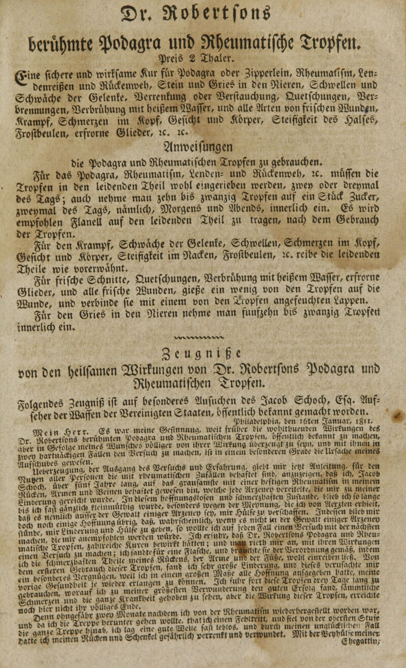 bcvübmte ^töagva unb Styeumatfföe tropfen. spreiö 2 Styaler. firine ftd)eTe unb trirtfamc Äur für 9>obagra ober 3ipperlein, afttjeumotlfm, 2etu ^ benreigen unb SRucfenmel), Stein unb ©riee in ben gieren, ©dnrellen nnb <Sd;roäd)e ber ©etenfe, Verrentung ober Verftaudmng, Üuetfdmngen, Ver- brennungen, Verbrühung mit beigem SSajfer, unb alle 2lrten t>ou frifcben 3Bunb#n, Krampf, <sd)merjen im Äopf, ©efid;t unb tfbrper, eteiftgfeit beö £alfefv Srojfteulen, erfrorne ©lieber, ic. :c. 5lnwcifunc}en bie «Pobagra unb 9U)«umatifc&en £ropfen ju gebrauchen» $ur bat 9>obagra, SR&eumatifm, £enben= unb SRutfenwel), :c. muffen bie tropfen in ben leibenben £fyeil vool)l eingerieben werben, jwe» ober bre»mal beö £ag$; aud? nebme man jef)n biß jrranjig Sropfen auf ein etucf -Surfer, jroenrnal be$ £agS, nämlid), sjRorgenö unb gibenbS, innerlid; ein. GS wirb empfohlen glanell auf ben leibenben Xljeil ju tragen, nad; bem ©ebraucf; ber tropfen. ■ _ §iir ben Krampf, &d)\v<id)< ber ©elente, <£d;roetten, ©d?merjen tm ßopf, ©efidjt unb Äbrper, (gteift'gteit im Warfen, groftbeulen, ic. reibe bie leibenben Steile wie üorerroabnt. J, '-. gur frifdje (schnitte, Guetfdmngen, Verbrühung mit Wem ©affer, erfrcrne ©lieber, unb alle frifd;e SLßunben, giege ein wenig oon ben Xropfen auf bie 2Bunbe, unb »erbinbe fte mit einem öon ben tropfen angefeud;ten Sappen. gur ben ©rieS in ben Oberen neljme man funfeefm biß aroanjig £ropfett innerlid) ein. w^vwwvvw 3 c u g n i § e tton öcn l)cilfamcn <2Birf unscn t>on £)r. SKobcrtfonS ^ofcagra unb 9vl)cumatifcl)cn tropfen. SolgenbeS Seugniß ijt auf befonbereS <llnfud;en beö Sfacob ©d;od), @fq. 5luf= (eher ber üßatfeu ber Vereinigten Staaten, öffentlich befannt getnadn worben. )U)ki v« xüv»!i j ^hüabelphia, ben töten 3<muar, i8n. sn><.iw fcerr <5$ war meine ©efinnuug, weit früher bie wehlthuenben aBirfungcn teg 3V &SfeVrtfonÖ berühmten «Pobagra unb 5Kheumatifd)en £ro»fen, öffentlich begannt 311 mad)ett, ?£* in Kige inflncf SBunfrtKö t>6lli«i* »on ihrer <HJirhm0 überjeugt ju Icbii. unb mi thne-u ro |ttS» frartSSfl« Sauen ben Wfud) 5« raadjen, ifi in eiuem befontereu ©rabc bieUrfufe mrincS ^^feSuaunS'iec «u^and beö WetM* «»?> SifaOmna, giebt mir ic&t SHuteitung. ffir bett ».K!!W««V««l? flWHMtWa dmttm behaftet f.»ib, anAuje.aen. baji .et), ^acob 12 aAfcL *«» Sftbr« lang, auf baö gvaufatnfie mit einer heftigen Ülbeuinatifm m mernetn 1Ä Ämcn unb mnen behaftet gewefeu bin, weid,e jebe 3lrjc»tej? «ereitelte, bie mir ju meiner 'J'S J wiivtc. Sibitfem heffmingöiofen unb fdnnerjbaftcn 3uftanbe, Hieb id)fo lange M« ISSiSRmfttüte mttt, befouterö wegen ber yjiehnung, bie id, »on 5terjten erhielt, SitS £m? rt S? 6 t ©ewalt einiger Sirjenet) fei?, mir 4?fiife jh yerfdjaften. Snbcfi?n blieb mir !a5 eSÄi« ftoffunnafiBrifli baö, wahtfcheinlict), wenn eö nicht ki ber ®ctvAit einiger 9Irjene» täJFS&8Sto£$S mk Äben, fo woUte ich auf jeben gaU einen «rrfudj mit bernad)fkn f^^^^^BSr^en würbe. 3(1) erfuhr, bafj ©r. »Jiobcrtfon« ^obagra unb Diheu-- S?Ä vJSSfm ffimic Scn bewfr« hätten; unb m^rieth mir an, mit ihren gstreungrn >AUS%JS& iHfflSSÄttffir eine giafrtie, unb b»cl)tern> ber^erorbnunggenu\|, inbem ?ff^ ^ « rih\f n ffh i e meine/«uefen^ ber 2ivme unl ber giige, wohl einreiben ließ. ®m i(t)t»e *llHt lSSi)fra ^ * fc»rfltc§c Sinterung, nnb biefcö verufaajte mir ^JSK«%SÄy^S^«« 5ÄA*« aue J>oft.uing aufgegeben hatte, meine vorige (äkmnb '^ ^,Cli^incVn,vuflroöeaen SSermiutberung tot guten gvfoin fatib, lamintltdK ISA in.b bu- p£jgS&fiS&*» »« W«* «ber bie ffiirfung tiefer tropfen, erreicDte n0*J'l^^!Linhr1Se\fSatenart)bem ich »on ber Kficamatifm wieberhergefleUt Worten war, ^^ÄIKHebmSf thatitl) einen gehttritt, unb fiel wontcr oberflen «tute u„b ^jfij^S^SS^&^SS&^W »cblo*7 unb burd, meiMfi« unglu*Ji*en ^«U