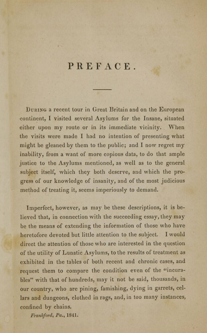 PREFACE. During a recent tour in Great Britain and on the European continent, I visited several Asylums for the Insane, situated cither upon my route or in its immediate vicinity. When the visits were made I had no intention of presenting what might be gleaned by them to the public; and I now regret my inability, from a want of more copious data, to do that ample justice to the Asylums mentioned, as well as to the general subject itself, which they both deserve, and which the pro- gress of our knowledge of insanity, and of the most judicious method of treating it, seems imperiously to demand. Imperfect, however, as may be these descriptions, it is be- lieved that, in connection with the succeeding essay, they may be the means of extending the information of those who have heretofore devoted but little attention to the subject. I would direct the attention of those who are interested in the question of the utility of Lunatic Asylums, to the results of treatment as exhibited in the tables of both recent and chronic cases, and request them to compare the condition even of the incura- bles with that of hundreds, may it not be said, thousands, in our country, who are pining, famishing, dying in garrets, cel- lars and dungeons, clothed in rags, and, in too many instances, confined by chains. Frankford, Pa., 1841.