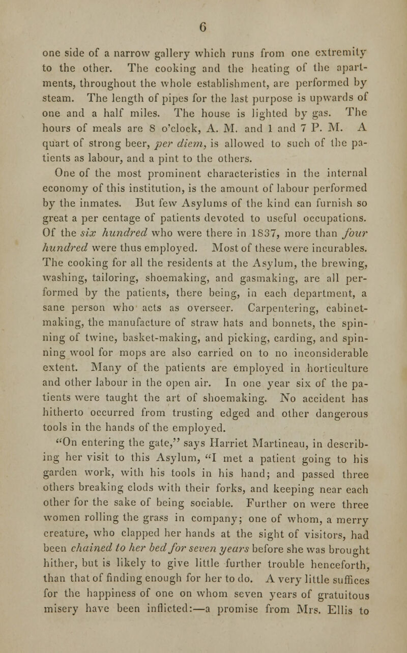one side of a narrow gallery which runs from one extremity to the other. The cooking and the heating of the apart- ments, throughout the whole establishment, arc performed by steam. The length of pipes for the last purpose is upwards of one and a half miles. The house is lighted by gas. The hours of meals are 8 o'clock, A. M. and 1 and 7 P. M. A quart of strong beer, per diem, is allowed to such of the pa- tients as labour, and a pint to the others. One of the most prominent characteristics in the internal economy of this institution, is the amount of labour performed by the inmates. But few Asylums of the kind can furnish so great a per centage of patients devoted to useful occupations. Of the six hundred who were there in 1S37, more than Jour hundred were thus employed. Most of these were incurables. The cooking for all the residents at the Asylum, the brewing, washing, tailoring, shoemaking, and gasmaking, are all per- formed by the patients, there being, in each department, a sane person who acts as overseer. Carpentering, cabinet- making, the manufacture of straw hats and bonnets, the spin- ning of twine, basket-making, and picking, carding, and spin- ning wool for mops are also carried on to no inconsiderable extent. Many of the patients are employed in horticulture and other labour in the open air. In one year six of the pa- tients were taught the art of shoemaking. No accident has hitherto occurred from trusting edged and other dangerous tools in the hands of the employed. On entering the gate, says Harriet Martineau, in describ- ing her visit to this Asylum, I met a patient going to his garden work, with his tools in his hand; and passed three others breaking clods with their forks, and keeping near each other for the sake of being sociable. Further on were three women rolling the grass in company; one of whom, a merry creature, who clapped her hands at the sight of visitors, had been chained to her bed for seven years before she was brought hither, but is likely to give little further trouble henceforth, than that of finding enough for her to do. A very little suffices for the happiness of one on whom seven years of gratuitous misery have been inflicted:—a promise from Mrs. Ellis to