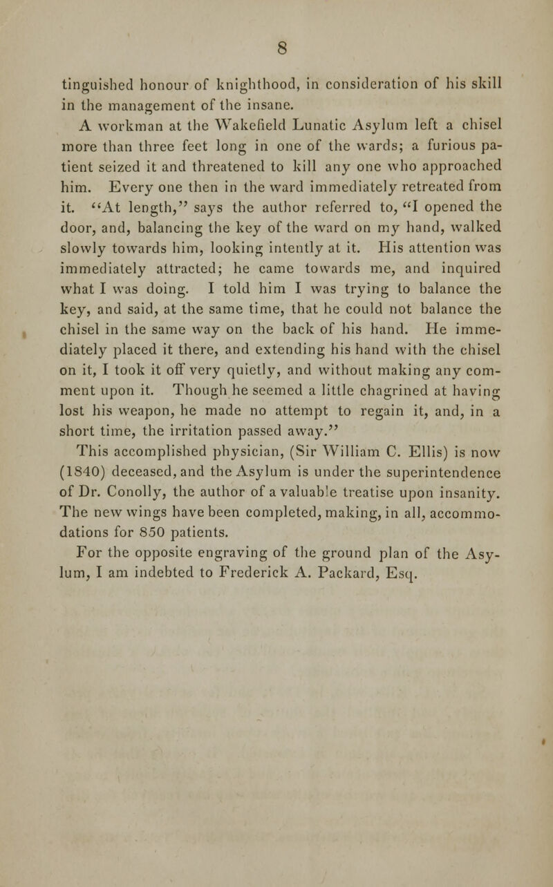 tinguishcd honour of knighthood, in consideration of his skill in the management of the insane. A workman at the Wakefield Lunatic Asylum left a chisel more than three feet long in one of the wards; a furious pa- tient seized it and threatened to kill any one who approached him. Every one then in the ward immediately retreated from it. At length, says the author referred to, I opened the door, and, balancing the key of the ward on my hand, walked slowly towards him, looking intently at it. His attention was immediately attracted; he came towards me, and inquired what I was doing. I told him I was trying to balance the key, and said, at the same time, that he could not balance the chisel in the same way on the back of his hand. He imme- diately placed it there, and extending his hand with the chisel on it, I took it off very quietly, and without making any com- ment upon it. Though he seemed a little chagrined at having lost his weapon, he made no attempt to regain it, and, in a short time, the irritation passed away. This accomplished physician, (Sir William C. Ellis) is now (1840) deceased, and the Asylum is under the superintendence of Dr. Conolly, the author of a valuable treatise upon insanity. The new wings have been completed, making, in all, accommo- dations for 850 patients. For the opposite engraving of the ground plan of the Asy-