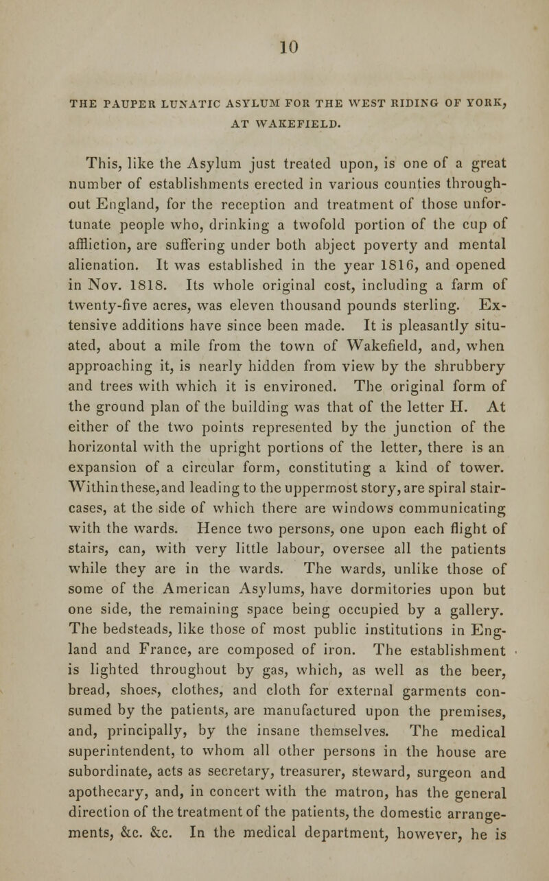 THE PAUPER LUNATIC ASYLUM FOR THE WEST RIDING OF YORK, AT WAKEFIELD. This, like the Asylum just treated upon, is one of a great number of establishments erected in various counties through- out England, for the reception and treatment of those unfor- tunate people who, drinking a twofold portion of the cup of affliction, are suffering under both abject poverty and mental alienation. It was established in the year 1816, and opened in Nov. 1818. Its whole original cost, including a farm of twenty-five acres, was eleven thousand pounds sterling. Ex- tensive additions have since been made. It is pleasantly situ- ated, about a mile from the town of Wakefield, and, when approaching it, is nearly hidden from view by the shrubbery and trees with which it is environed. The original form of the ground plan of the building was that of the letter H. At either of the two points represented by the junction of the horizontal with the upright portions of the letter, there is an expansion of a circular form, constituting a kind of tower. Within these,and leading to the uppermost story, are spiral stair- cases, at the side of which there are windows communicating with the wards. Hence two persons, one upon each flight of stairs, can, with very little labour, oversee all the patients while they are in the wards. The wards, unlike those of some of the American Asylums, have dormitories upon but one side, the remaining space being occupied by a gallery. The bedsteads, like those of most public institutions in Eng- land and France, are composed of iron. The establishment is lighted throughout by gas, which, as well as the beer, bread, shoes, clothes, and cloth for external garments con- sumed by the patients, are manufactured upon the premises, and, principally, by the insane themselves. The medical superintendent, to whom all other persons in the house are subordinate, acts as secretary, treasurer, steward, surgeon and apothecary, and, in concert with the matron, has the general direction of the treatment of the patients, the domestic arrange- ments, &c. &c. In the medical department, however, he is