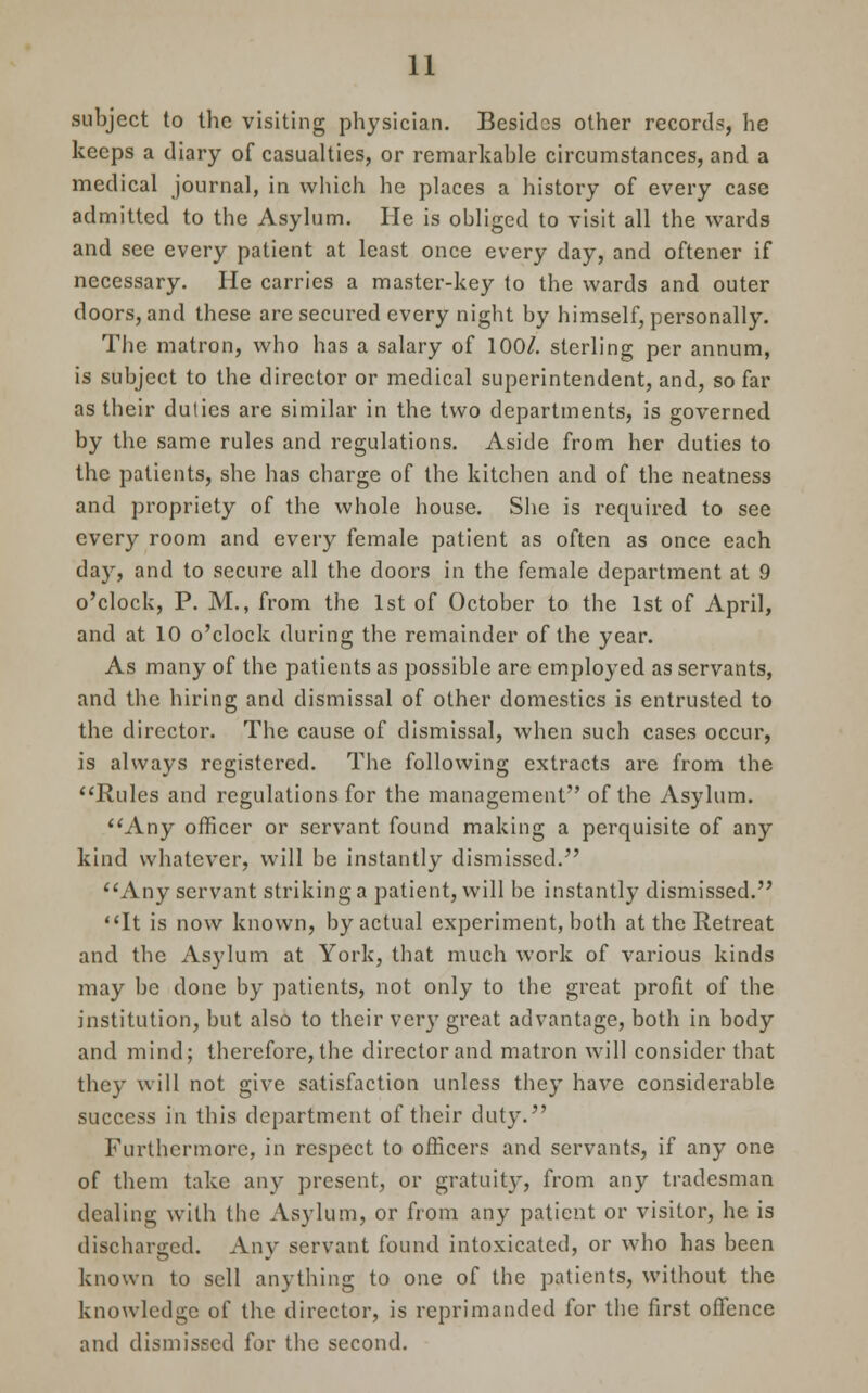 subject to the visiting physician. Besides other records, he keeps a diary of casualties, or remarkable circumstances, and a medical journal, in which he places a history of every case admitted to the Asylum. He is obliged to visit all the wards and see every patient at least once every day, and oftener if necessary. He carries a master-key to the wards and outer doors, and these are secured every night by himself, personally. The matron, who has a salary of 100/. sterling per annum, is subject to the director or medical superintendent, and, so far as their duties are similar in the two departments, is governed by the same rules and regulations. Aside from her duties to the patients, she has charge of the kitchen and of the neatness and propriety of the whole house. She is required to see every room and every female patient as often as once each day, and to secure all the doors in the female department at 9 o'clock, P. M., from the 1st of October to the 1st of April, and at 10 o'clock during the remainder of the year. As many of the patients as possible are employed as servants, and the hiring and dismissal of other domestics is entrusted to the director. The cause of dismissal, when such cases occur, is always registered. The following extracts are from the Rules and regulations for the management of the Asylum. Any officer or servant found making a perquisite of any kind whatever, will be instantly dismissed. Any servant striking a patient, will be instantly dismissed. It is now known, by actual experiment, both at the Retreat and the Asylum at York, that much work of various kinds may be done by patients, not only to the great profit of the institution, but also to their very great advantage, both in body and mind; therefore, the director and matron will consider that they will not give satisfaction unless they have considerable success in this department of their duty. Furthermore, in respect to officers and servants, if any one of them take any present, or gratuity, from any tradesman dealing with the Asylum, or from any patient or visitor, he is discharged. Any servant found intoxicated, or who has been known to sell anything to one of the patients, without the knowledge of the director, is reprimanded for the first offence and dismissed for the second.