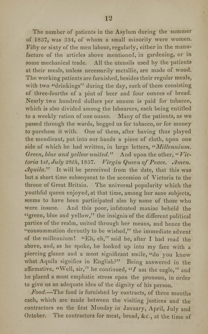 The number of patients in the Asylum during the summer of 1S37, was 334, of whom a small minority were women. Fifty or sixty of the men labour, regularly, either in the manu- facture of the articles above mentioned, in gardening, or in some mechanical trade. All the utensils used by the patients at their meals, unless necessarily metallic, are made of wood. The working patients are furnished, besides their regular meals, with two drinkings during the day, each of them consisting of three-fourths of a pint of beer and four ounces of bread. Nearly two hundred dollars per annum is paid for tobacco, which is also divided among the labourers, each being entitled to a weekly ration of one ounce. Many of the patients, as we passed through the wards, begged us for tobacco, or for money to purchase it with. One of them, after having thus played the mendicant, put into our hands a piece of cloth, upon one side of which he had written, in large letters, Millennium. Green, blue and yellow united. *' And upon the other, Pre- toria 1st, July 28th, 1S37. Virgin Queen of Peace. Amen. Aquila. It will be perceived from the date, that this was but a short time subsequent to the accession of Victoria to the throne of Great Britain. The universal popularity which the youthful queen enjoyed, at that time, among her sane subjects, seems to have been participated also by some of those who were insane. And this poor, infatuated maniac beheld the green, blue and yellow, the insignia of the different political parties of the realm, united through her means, and hence the consummation devoutly to be wished, the immediate advent of the millennium! Eh, eh, said he, after I had read the above, and, as he spoke, he looked up into my face with a piercing glance and a most significant smile, do you know what Aquila signifies in English? Being answered in the affirmative, Well, sir, he continued, / am the eagle, and he placed a most emphatic stress upon the pronoun, in order to give us an adequate idea of the dignity of his person. Food.—The food is furnished by contracts, of three months each, which are made between the visiting justices and the contractors on the first Monday in January, April, July and October. The contractors for meat, bread, &c, at the time of