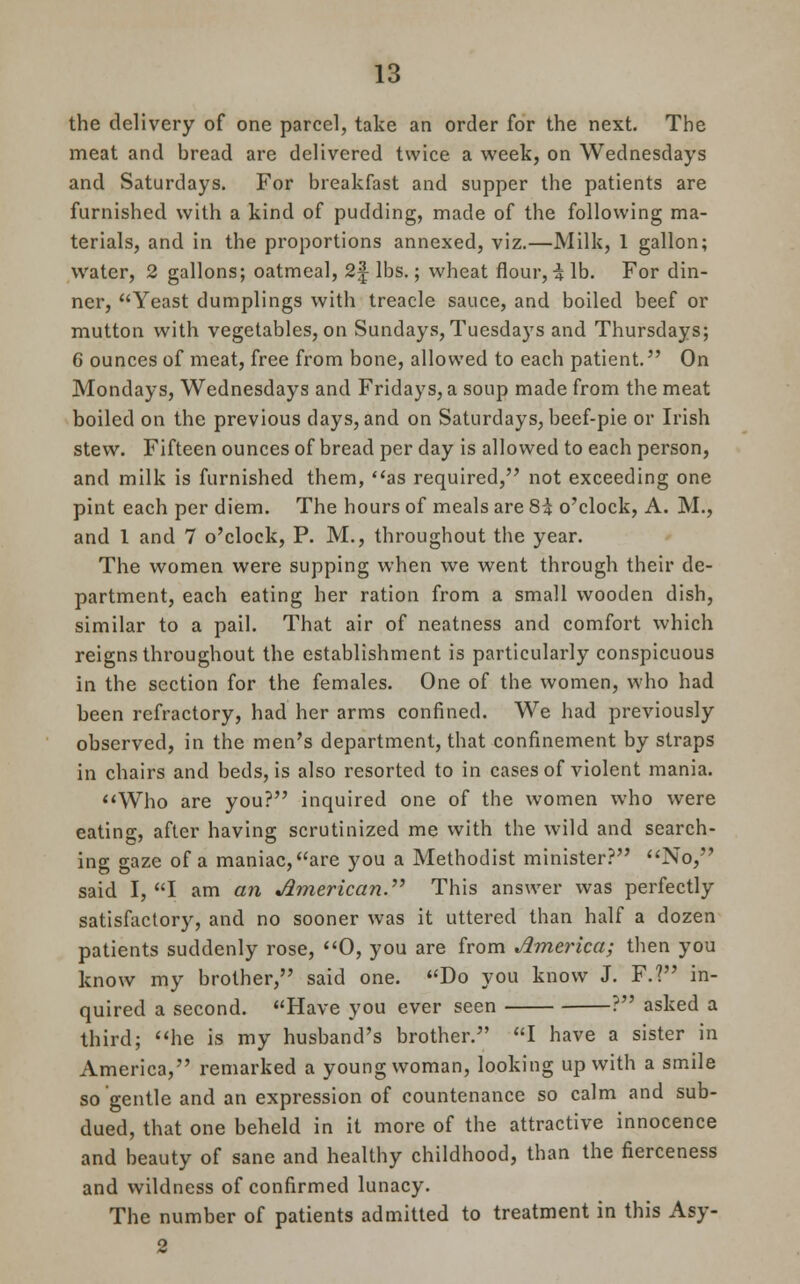 the delivery of one parcel, take an order for the next. The meat and bread are delivered twice a week, on Wednesdays and Saturdays. For breakfast and supper the patients are furnished with a kind of pudding, made of the following ma- terials, and in the proportions annexed, viz.—Milk, 1 gallon; water, 2 gallons; oatmeal, 2| lbs.; wheat flour, % lb. For din- ner, Yeast dumplings with treacle sauce, and boiled beef or mutton with vegetables, on Sundays, Tuesdays and Thursdays; 6 ounces of meat, free from bone, allowed to each patient. On Mondays, Wednesdays and Fridays, a soup made from the meat boiled on the previous clays, and on Saturdays, beef-pie or Irish stew. Fifteen ounces of bread per day is allowed to each person, and milk is furnished them, as required, not exceeding one pint each per diem. The hours of meals are 8^ o'clock, A. M., and 1 and 7 o'clock, P. M., throughout the year. The women were supping when we went through their de- partment, each eating her ration from a small wooden dish, similar to a pail. That air of neatness and comfort which reigns throughout the establishment is particularly conspicuous in the section for the females. One of the women, who had been refractory, had her arms confined. We had previously observed, in the men's department, that confinement by straps in chairs and beds, is also resorted to in cases of violent mania. WTho are you? inquired one of the women who were eating, after having scrutinized me with the wild and search- ing gaze of a maniac, are you a Methodist minister? No, said I, I am an American. This answer was perfectly satisfactory, and no sooner was it uttered than half a dozen patients suddenly rose, 0, you are from America; then you know my brother, said one. Do you know J. F.? in- quired a second. Have you ever seen ? asked a third; he is my husband's brother. I have a sister in America, remarked a young woman, looking up with a smile so gentle and an expression of countenance so calm and sub- dued, that one beheld in it more of the attractive innocence and beauty of sane and healthy childhood, than the fierceness and wildness of confirmed lunacy. The number of patients admitted to treatment in this Asy- 2