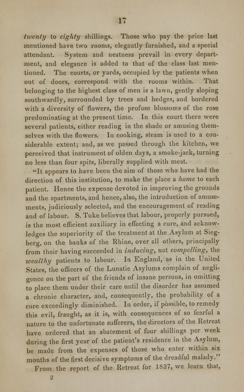 twenty to eighty shillings. Those who pay the price last mentioned have two rooms, elegantly furnished, and a special attendant. System and neatness prevail in every depart- ment, and elegance is added to that of the class last men- tioned. The courts, or yards, occupied by the patients when out of doors, correspond with the rooms within. That belonging to the highest class of men is a lawn, gently sloping southwardly, surrounded by trees and hedges, and bordered with a diversity of flowers, the profuse blossoms of the rose predominating at the present time. In this court there were several patients, either reading in the shade or amusing them- selves with the flowers. In cooking, steam is used to a con- siderable extent; and, as we passed through the kitchen, we perceived that instrument of olden days, a smoke-jack, turning no less than four spits, liberally supplied with meat. It appears to have been the aim of those who have had the direction of this institution, to make the place a home to each patient. Hence the expense devoted in improving the grounds and the apartments, and hence, also, the introduction of amuse- ments, judiciously selected, and the encouragement of reading and of labour. S. Tuke believes that labour, properly pursued, is the most efficient auxiliary in effecting a cure, and acknow- ledges the superiority of the treatment at the Asylum at Sieg- berg, on the banks of the Rhine, over all others, principally from their having succeeded in inducing, not compelling, the wealthy patients to labour. In England, as in the United States, the officers of the Lunatic Asylums complain of negli- gence on the part of the friends of insane persons, in omitting to place them under their care until the disorder has assumed a chronic character, and, consequently, the probability of a cure exceedingly diminished. In order, if possible, to remedy this evil, fraught, as it is, with consequences of so fearful a nature to the unfortunate sufferers, the directors of the Retreat have ordered that an abatement of four shillings per week during the first year of the patient's residence in the Asylum, be made from the expenses of those who enter within six months of the first decisive symptoms of the dreadful malady. From the report of the Retreat for 1S37, we learn that, 2