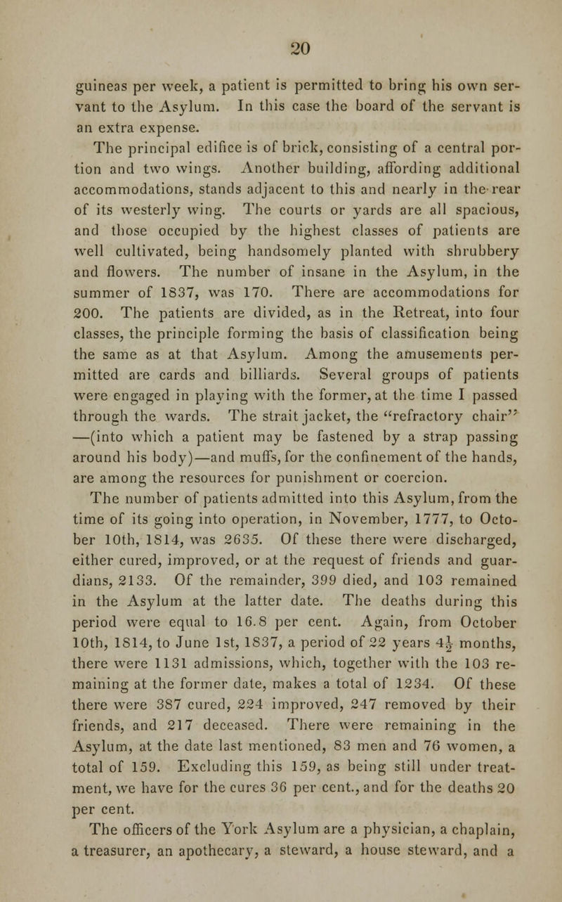 guineas per week, a patient is permitted to bring his own ser- vant to the Asylum. In this case the board of the servant is an extra expense. The principal edifice is of brick, consisting of a central por- tion and two wings. Another building, affording additional accommodations, stands adjacent to this and nearly in the-rear of its westerly wing. The courts or yards are all spacious, and those occupied by the highest classes of patients are well cultivated, being handsomely planted with shrubbery and flowers. The number of insane in the Asylum, in the summer of 1837, was 170. There are accommodations for 200. The patients are divided, as in the Retreat, into four classes, the principle forming the basis of classification being the same as at that Asylum. Among the amusements per- mitted are cards and billiards. Several groups of patients were engaged in playing with the former, at the time I passed through the wards. The strait jacket, the refractory chair'' —(into which a patient may be fastened by a strap passing around his body)—and muffs, for the confinement of the hands, are among the resources for punishment or coercion. The number of patients admitted into this Asylum, from the time of its going into operation, in November, 1777, to Octo- ber 10th, 1S14, was 2635. Of these there were discharged, either cured, improved, or at the request of friends and guar- dians, 2133. Of the remainder, 399 died, and 103 remained in the Asylum at the latter date. The deaths during this period were equal to 16.8 per cent. Again, from October 10th, 1814, to June 1st, 1S37, a period of 22 years 4*- months, there were 1131 admissions, which, together with the 103 re- maining at the former date, makes a total of 1234. Of these there were 387 cured, 224 improved, 247 removed by their friends, and 217 deceased. There were remaining in the Asylum, at the date last mentioned, 83 men and 76 women, a total of 159. Excluding this 159, as being still under treat- ment, we have for the cures 36 per cent., and for the deaths 20 per cent. The officers of the York Asylum are a physician, a chaplain, a treasurer, an apothecary, a steward, a house steward, and a