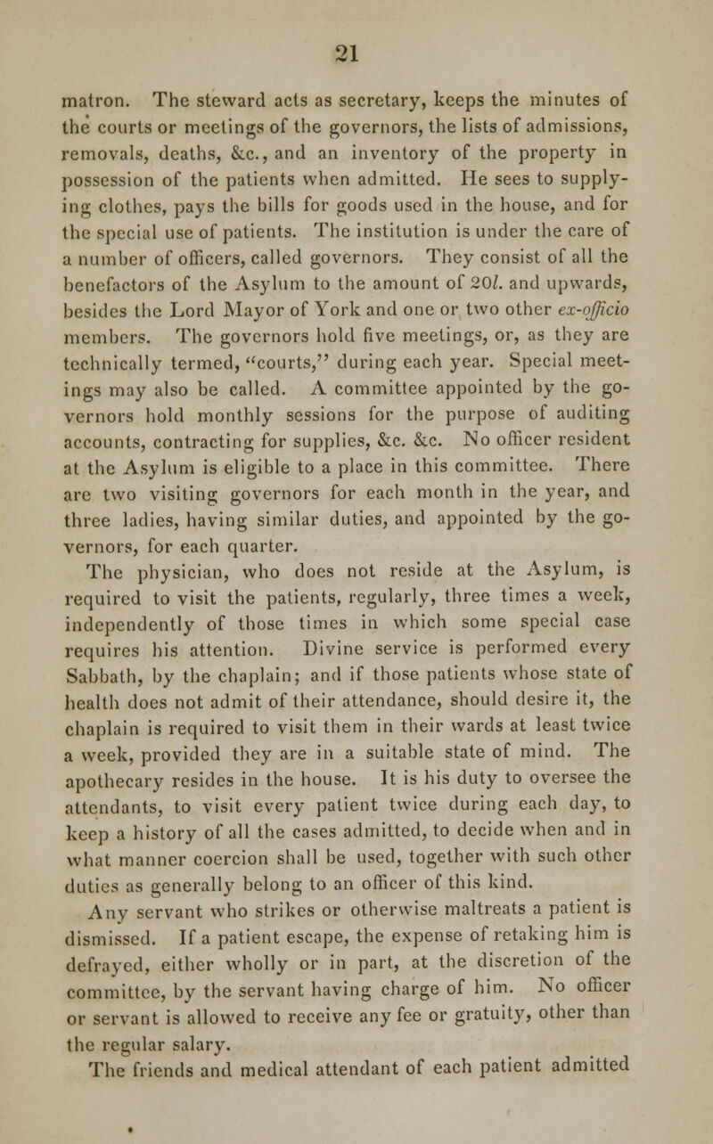 matron. The steward acts as secretary, keeps the minutes of the courts or meetings of the governors, the lists of admissions, removals, deaths, &c, and an inventory of the property in possession of the patients when admitted. He sees to supply- ing clothes, pays the bills for goods used in the house, and for the special use of patients. The institution is under the care of a number of officers, called governors. They consist of all the benefactors of the Asylum to the amount of 201. and upwards, besides the Lord Mayor of York and one or two other ex-ojjicio members. The governors hold five meetings, or, as they are technically termed, courts, during each year. Special meet- ings may also be called. A committee appointed by the go- vernors hold monthly sessions for the purpose of auditing accounts, contracting for supplies, &c. &c. No officer resident at the Asylum is eligible to a place in this committee. There are two visiting governors for each month in the year, and three ladies, having similar duties, and appointed by the go- vernors, for each quarter. The physician, who does not reside at the Asylum, is required to visit the patients, regularly, three times a week, independently of those times in which some special case requires his attention. Divine service is performed every Sabbath, by the chaplain; and if those patients whose state of health does not admit of their attendance, should desire it, the chaplain is required to visit them in their wards at least twice a week, provided they are in a suitable state of mind. The apothecary resides in the house. It is his duty to oversee the attendants, to visit every patient twice during each day, to keep a history of all the cases admitted, to decide when and in what manner coercion shall be used, together with such other duties as generally belong to an officer of this kind. Any servant who strikes or otherwise maltreats a patient is dismissed. If a patient escape, the expense of retaking him is defrayed, either wholly or in part, at the discretion of the committee, by the servant having charge of him. No officer or servant is allowed to receive any fee or gratuity, other than the regular salary. The friends and medical attendant of each patient admitted