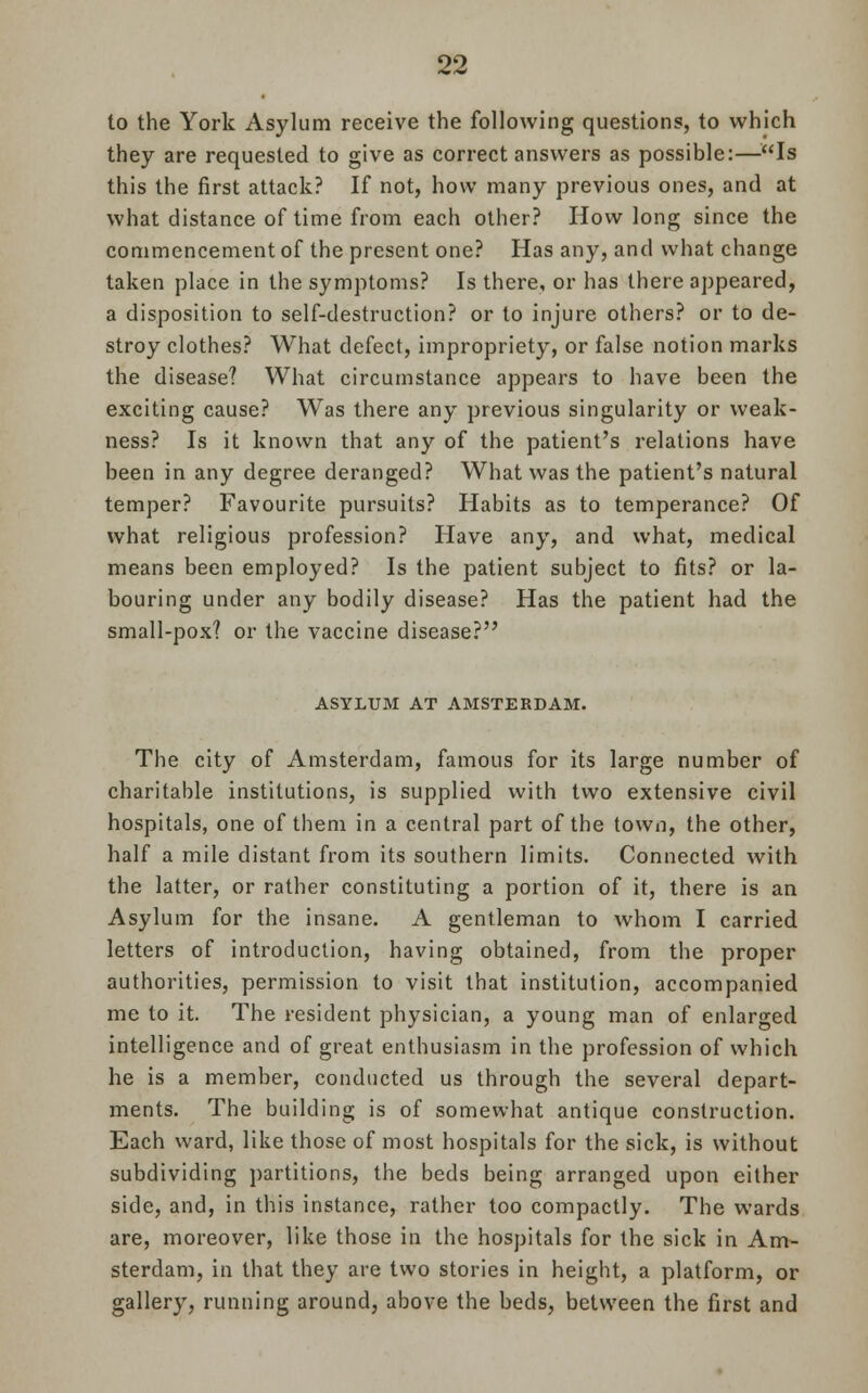 to the York Asylum receive the following questions, to which they are requested to give as correct answers as possible:—Is this the first attack? If not, how many previous ones, and at what distance of time from each other? How long since the commencement of the present one? Has any, and what change taken place in the symptoms? Is there, or has there appeared, a disposition to self-destruction? or to injure others? or to de- stroy clothes? What defect, impropriety, or false notion marks the disease? What circumstance appears to have been the exciting cause? Was there any previous singularity or weak- ness? Is it known that any of the patient's relations have been in any degree deranged? What was the patient's natural temper? Favourite pursuits? Habits as to temperance? Of what religious profession? Have any, and what, medical means been employed? Is the patient subject to fits? or la- bouring under any bodily disease? Has the patient had the small-pox? or the vaccine disease? ASYLUM AT AMSTERDAM. The city of Amsterdam, famous for its large number of charitable institutions, is supplied with two extensive civil hospitals, one of them in a central part of the town, the other, half a mile distant from its southern limits. Connected with the latter, or rather constituting a portion of it, there is an Asylum for the insane. A gentleman to whom I carried letters of introduction, having obtained, from the proper authorities, permission to visit that institution, accompanied me to it. The resident physician, a young man of enlarged intelligence and of great enthusiasm in the profession of which he is a member, conducted us through the several depart- ments. The building is of somewhat antique construction. Each ward, like those of most hospitals for the sick, is without subdividing partitions, the beds being arranged upon either side, and, in this instance, rather too compactly. The wards are, moreover, like those in the hospitals for the sick in Am- sterdam, in that they are two stories in height, a platform, or gallery, running around, above the beds, between the first and