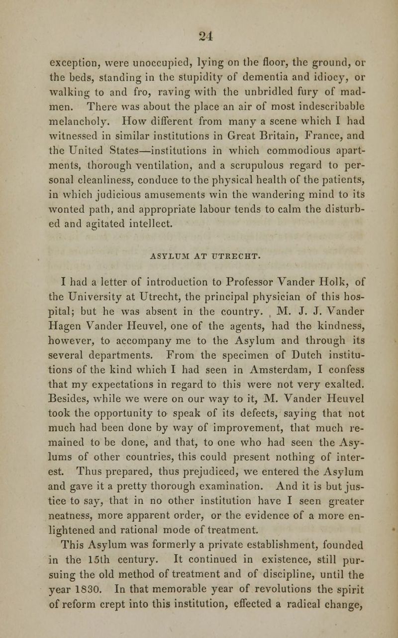 exception, were unoccupied, lying on the floor, the ground, or the heds, standing in the stupidity of dementia and idiocy, or walking to and fro, raving with the unbridled fury of mad- men. There was about the place an air of most indescribable melancholy. How different from many a scene which I had witnessed in similar institutions in Great Britain, France, and the United States—institutions in which commodious apart- ments, thorough ventilation, and a scrupulous regard to per- sonal cleanliness, conduce to the physical health of the patients, in which judicious amusements win the wandering mind to its wonted path, and appropriate labour tends to calm the disturb- ed and agitated intellect. ASYLUM AT UTRECHT. I had a letter of introduction to Professor Vander Hoik, of the University at Utrecht, the principal physician of this hos- pital; but he was absent in the country. , M. J. J. Vander Hagen Vander Heuvel, one of the agents, had the kindness, however, to accompany me to the Asylum and through its several departments. From the specimen of Dutch institu- tions of the kind which I had seen in Amsterdam, I confess that my expectations in regard to this were not very exalted. Besides, while we were on our way to it, M. Vander Heuvel took the opportunity to speak of its defects, saying that not much had been done by way of improvement, that much re- mained to be done, and that, to one who had seen the Asy- lums of other countries, this could present nothing of inter- est. Thus prepared, thus prejudiced, we entered the Asylum and gave it a pretty thorough examination. And it is but jus- tice to say, that in no other institution have I seen greater neatness, more apparent order, or the evidence of a more en- lightened and rational mode of treatment. This Asylum was formerly a private establishment, founded in the 15th century. It continued in existence, still pur- suing the old method of treatment and of discipline, until the year 1830. In that memorable year of revolutions the spirit of reform crept into this institution, effected a radical change,