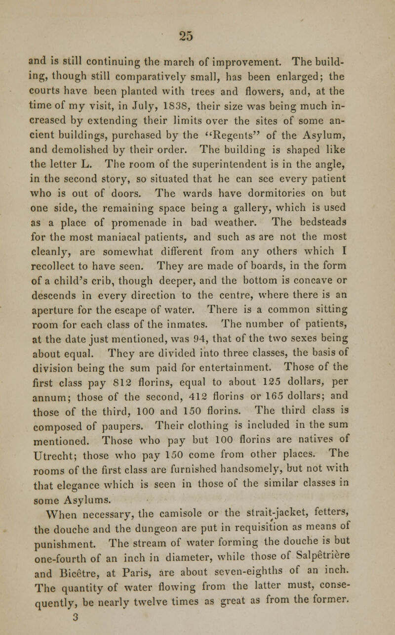 and is still continuing the march of improvement. The build- ing, though still comparatively small, has been enlarged; the courts have been planted with trees and flowers, and, at the time of my visit, in July, 1S3S, their size was being much in- creased by extending their limits over the sites of some an- cient buildings, purchased by the Regents of the Asylum, and demolished by their order. The building is shaped like the letter L. The room of the superintendent is in the angle, in the second story, so situated that he can see every patient who is out of doors. The wards have dormitories on but one side, the remaining space being a gallery, which is used as a place of promenade in bad weather. The bedsteads for the most maniacal patients, and such as are not the most cleanly, are somewhat different from any others which I recollect to have seen. They are made of boards, in the form of a child's crib, though deeper, and the bottom is concave or descends in every direction to the centre, where there is an aperture for the escape of water. There is a common sitting room for each class of the inmates. The number of patients, at the date just mentioned, was 94, that of the two sexes being about equal. They are divided into three classes, the basis of division being the sum paid for entertainment. Those of the first class pay 812 florins, equal to about 125 dollars, per annum; those of the second, 412 florins or 165 dollars; and those of the third, 100 and 150 florins. The third class is composed of paupers. Their clothing is included in the sum mentioned. Those who pay but 100 florins are natives of Utrecht; those who pay 150 come from other places. The rooms of the first class are furnished handsomely, but not with that elegance which is seen in those of the similar classes in some Asylums. When necessary, the camisole or the strait-jacket, fetters, the douche and the dungeon are put in requisition as means of punishment. The stream of water forming the douche is but one-fourth of an inch in diameter, while those of Salpetriere and Bicetre, at Paris, are about seven-eighths of an inch. The quantity of water flowing from the latter must, conse- quently, be nearly twelve times as great as from the former. 3