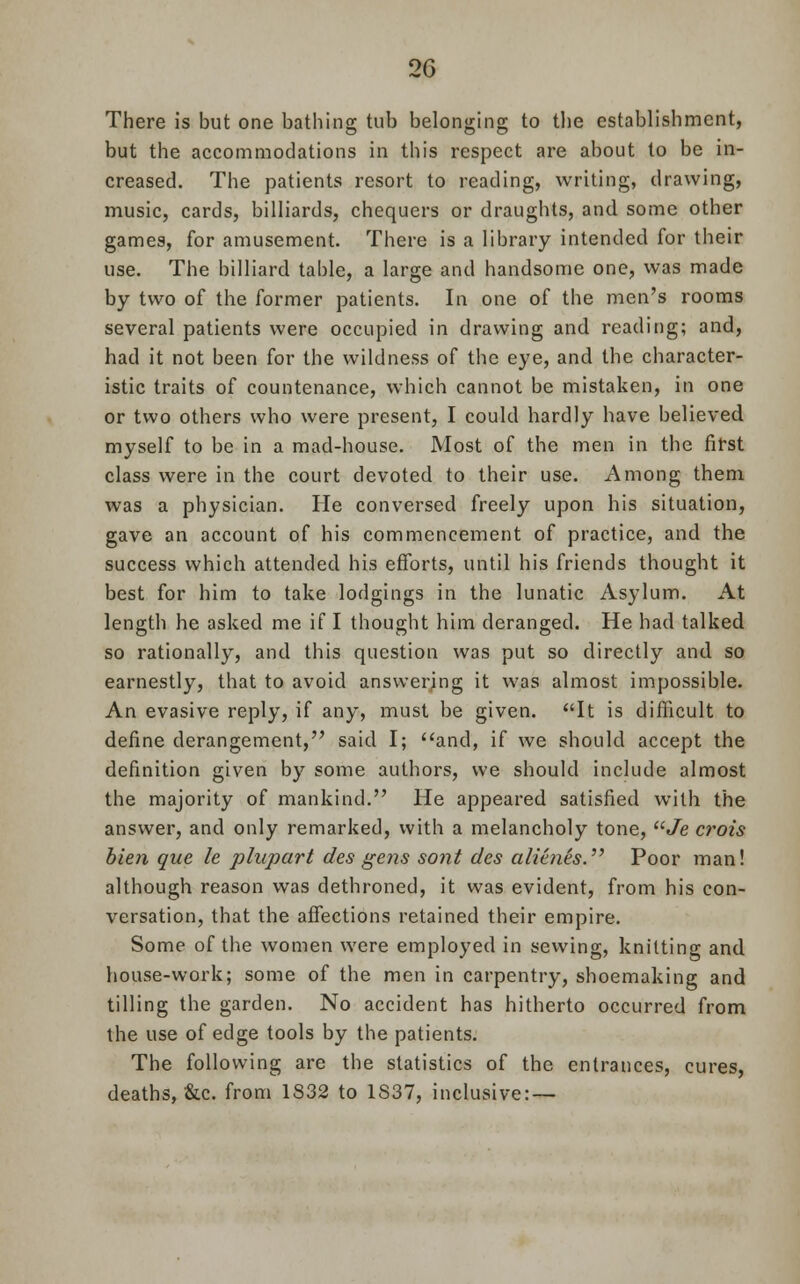 There is but one bathing tub belonging to the establishment, but the accommodations in this respect are about to be in- creased. The patients resort to reading, writing, drawing, music, cards, billiards, chequers or draughts, and some other games, for amusement. There is a library intended for their use. The billiard table, a large and handsome one, was made by two of the former patients. In one of the men's rooms several patients were occupied in drawing and reading; and, had it not been for the wildness of the eye, and the character- istic traits of countenance, which cannot be mistaken, in one or two others who were present, I could hardly have believed myself to be in a mad-house. Most of the men in the first class were in the court devoted to their use. Among them was a physician. He conversed freely upon his situation, gave an account of his commencement of practice, and the success which attended his efforts, until his friends thought it best for him to take lodgings in the lunatic Asylum. At length he asked me if I thought him deranged. He had talked so rationally, and this question was put so directly and so earnestly, that to avoid answering it was almost impossible. An evasive reply, if any, must be given. It is difficult to define derangement, said I; and, if we should accept the definition given by some authors, we should include almost the majority of mankind. He appeared satisfied with the answer, and only remarked, with a melancholy tone, Je crois bien que le phipart des gens sont des aliaies. Poor man! although reason was dethroned, it was evident, from his con- versation, that the affections retained their empire. Some of the women were employed in sewing, knitting and house-work; some of the men in carpentry, shoemaking and tilling the garden. No accident has hitherto occurred from the use of edge tools by the patients. The following are the statistics of the entrances, cures, deaths, &c. from 1S32 to 1S37, inclusive: —