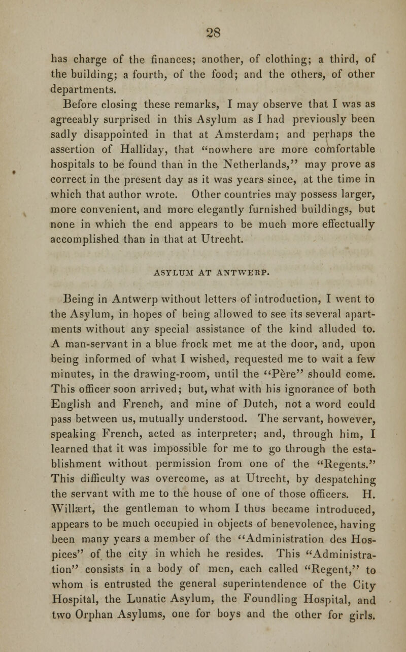 has charge of the finances; another, of clothing; a third, of the building; a fourth, of the food; and the others, of other departments. Before closing these remarks, I may observe that I was as agreeably surprised in this Asylum as I had previously been sadly disappointed in that at Amsterdam; and perhaps the assertion of Halliday, that nowhere are more comfortable hospitals to be found than in the Netherlands, may prove as correct in the present day as it was years since, at the time in which that author wrote. Other countries may possess larger, more convenient, and more elegantly furnished buildings, but none in which the end appears to be much more effectually accomplished than in that at Utrecht. ASYLUM AT ANTWERP. Being in Antwerp without letters of introduction, I went to the Asylum, in hopes of being allowed to see its several apart- ments without any special assistance of the kind alluded to. A man-servant in a blue frock met me at the door, and, upon being informed of what I wished, requested me to wait a few minutes, in the drawing-room, until the Pere should come. This officer soon arrived; but, what with his ignorance of both English and French, and mine of Dutch, not a word could pass between us, mutually understood. The servant, however, speaking French, acted as interpreter; and, through him, I learned that it was impossible for me to go through the esta- blishment without permission from one of the Regents. This difficulty was overcome, as at Utrecht, by despatching the servant with me to the house of one of those officers. H. Willsert, the gentleman to whom I thus became introduced, appears to be much occupied in objects of benevolence, having been many years a member of the Administration des Hos- pices of the city in which he resides. This Administra- tion consists in a body of men, each called Regent, to whom is entrusted the general superintendence of the City Hospital, the Lunatic Asylum, the Foundling Hospital, and two Orphan Asylums, one for boys and the other for girls.
