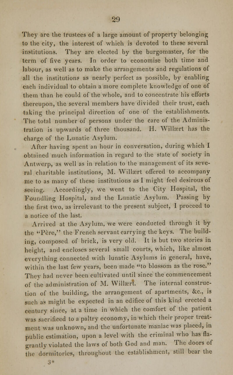 They are the trustees of a large amount of property belonging to the city, the interest of which is devoted to these several institutions. They are elected by the burgomaster, for the term of five years. In order to economise both time and labour, as well as to make the arrangements and regulations of all the institutions as nearly perfect as possible, by enabling each individual to obtain a more complete knowledge of one of them than he could of the whole, and to concentrate his efforts thereupon, the several members have divided their trust, each taking the principal direction of one of the establishments. The total number of persons under the care of the Adminis- tration is upwards of three thousand. H. Willsert has the charge of the Lunatic Asylum. After having spent an hour in conversation, during which I obtained much information in regard to the state of society in Antwerp, as well as in relation to the management of its seve- ral charitable institutions, M. Willaert offered to accompany me to as many of these institutions as I might feel desirous of seeing. Accordingly, we went to the City Hospital, the Foundling Hospital, and the Lunatic Asylum. Passing by the first two, as irrelevant to the present subject, I proceed to a notice of the last. Arrived at the Asylum, we were conducted through it by the Pere, the French servant carrying the keys. The build- ino-, composed of brick, is very old. It is but two stories in height, and encloses several small courts, which, like almost everything connected with lunatic Asylums in general, have, within the last few years, been made to blossom as the rose. They had never been cultivated until since the commencement of the administration of M. Willaert. The internal construc- tion of the building, the arrangement of apartments, &c, is such as mio-ht be expected in an edifice of this kind erected a century since, at a time in which the comfort of the patient was sacrificed to a paltry economy, in which their proper treat- ment was unknown, and the unfortunate maniac was placed, in public estimation, upon a level with the criminal who has fla- grantly violated the laws of both God and man. The doors of the dormitories, throughout the establishment, still bear the