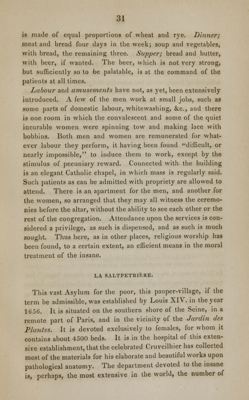 is made of equal proportions of wheat and rye. Dinner; meat and bread four days in the week; soup and vegetables, with bread, the remaining three. Supper; bread and butter, with beer, if wanted. The beer, which is not very strong, but sufficiently so to be palatable, is at the command of the patients at all times. Labour and amusements have not, as yet, been extensively introduced. A few of the men work at small jobs, such as some parts of domestic labour, whitewashing, &c, and there is one room in which the convalescent and some of the quiet incurable women were spinning tow and making lace with bobbins. Both men and women are remunerated for what- ever labour they perform, it having been found difficult, or nearly impossible, to induce them to work, except by the stimulus of pecuniary reward. Connected with the building is an elegant Catholic chapel, in which mass is regularly said. Such patients as can be admitted with propriety are allowed to attend. There is an apartment for the men, and another for the women, so arranged that they may all witness the ceremo- nies before the altar, without the ability to see each other or the rest of the congregation. Attendance upon the services is con- sidered a privilege, as such is dispensed, and as such is much sought. Thus here, as in other places, religious worship has been found, to a certain extent, an efficient means in the moral treatment of the insane. LA SALTPETRIKRE. This vast Asylum for the poor, this pauper-village, if the term be admissible, was established by Louis XIV. in the year 1656. It is situated on the southern shore of the Seine, in a remote part of Paris, and in the vicinity of the Jardin des Plantes. It is devoted exclusively to females, for whom it contains about 4500 beds. It is in the hospital of this exten- sive establishment, that the celebrated Cruveilhier has collected most of the materials for his elaborate and beautiful works upon pathological anatomy. The department devoted to the insane is, perhaps, the most extensive in the world, the number of
