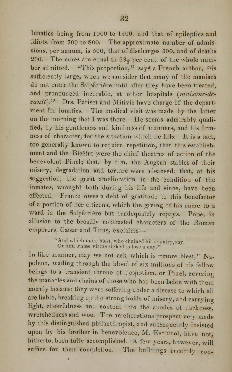 lunatics being from 1000 to 1200, and that of epileptics and idiots, from 700 to 800. The approximate number of admis- sions, per annum, is 500, that of discharges 300, and of deaths 200. The cures are equal to 33^- per cent, of the whole num- ber admitted. This proportion, says' a French author, is sufficiently large, when we consider that many of the maniacs do not enter the Salpetriere until after they have been treated, and pronounced incurable, at other hospitals (maisons-de- sante). Drs. Pariset and Mitivie have charge of the depart- ment for lunatics. The medical visit was made by the latter on the morning that I was there. He seems admirably quali- fied, by his gentleness and kindness of manners, and his firm- ness of character, for the situation which he fills. It is a fact, too generally known to require repetition, that this establish- ment and the Bicetre were the chief theatres of action of the benevolent Pinel; that, by him, the Augean stables of their misery, degradation and torture were cleansed; that, at his suggestion, the great amelioration in the condition of the inmates, wrought both during his life and since, have been effected. France owes a debt of gratitude to this benefactor of a portion of her citizens, which the giving of his name to a ward in the Salpetriere but inadequately repays. Pope, in allusion to the broadly contrasted characters of the Roman emperors, Cassar and Titus, exclaims— And which more blest, who chained his country, say, Or him whose virtue sighed to lose a day] In like manner, may we not ask which is more blest, Na- poleon, wading through the blood of six millions of his fellow beings to a transient throne of despotism, or Pinel, severing the manacles and chains of those who had been laden with them merely because they were suffering under a disease to which all are liable, breaking up the strong holds of misery, and carrying light, cheerfulness and content into the abodes of darkness, wretchedness and woe. The ameliorations prospectively made by this distinguished philanthropist, and subsequently insisted upon by his brother in benevolence, M. Esquirol, have not, hitherto, been fully accomplished. A few years, however will suffice for their completion. The buildings recently con-