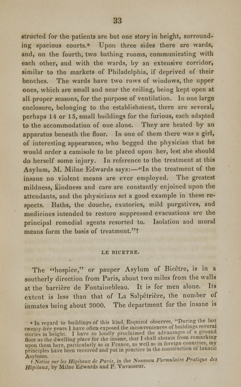 structed for the patients are but one story in height, surround- ing spacious courts.* Upon three sides there are wards, and, on the fourth, two bathing rooms, communicating with each other, and with the wards, by an extensive corridor, similar to the markets of Philadelphia, if deprived of their benches. The wards have two rows of windows, the upper ones, which are small and near the ceiling, being kept open at all proper seasons, for the purpose of ventilation. In one large enclosure, belonging to the establishment, there are several, perhaps 14 or 15, small buildings for the furious, each adapted to the accommodation of one alone. They are heated by an apparatus beneath the floor. In one of them there was a girl, of interesting appearance, who begged the physician that he would order a camisole to be placed upon her, lest she should do herself some injury. In reference to the treatment at this Asylum, M. Milne Edwards says:—In the treatment of the insane no violent means are ever employed. The greatest mildness, kindness and care are constantly enjoined upon the attendants, and the physicians set a good example in these re- spects. Baths, the douche, exutorics, mild purgatives, and medicines intended to restore suppressed evacuations are the principal remedial agents resorted to. Isolation and moral means form the basis of treatment.t LE BICETRE. The hospice, or pauper Asylum of Bicetre, is in a southerly direction from Paris, about two miles from the walls at the barriere de Fontainebleau. It is for men alone. Its extent is less than that of La Salpetriere, the number of inmates being about 3000. The department for the insane is * In regard to buildings of this kind, Esquirol observes, During the last twenty-five years I have often exposed the inconveniences of buildings several stories in height. 1 have so loudly proclaimed the advantages oi a ground floor as the dwelling place for the insane, that I shall abstain lrom remarking upon them here, particularly as in France, as well as in foreign countries, my principles have been received and put in practice in the construction oi lunatic Asylums. , . „ .. , t Notice swr Irs ffipitaux de Paris, in the Nouveau Formulairc Pratique des Hopitaux, by Milne Edwards and P. Vavasseur.