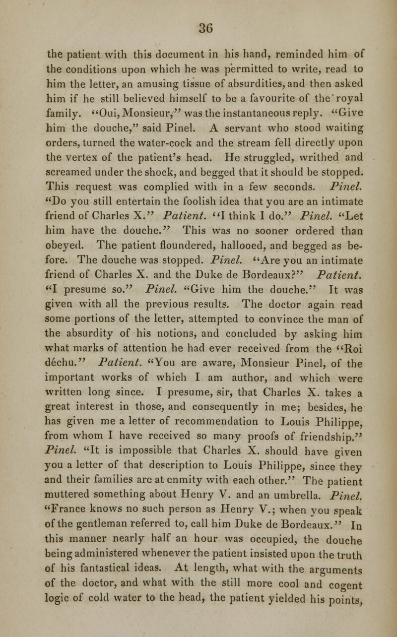 the patient with this document in his hand, reminded him of the conditions upon which he was permitted to write, read to him the letter, an amusing tissue of absurdities, and then asked him if he still believed himself to be a favourite of the'royal family. Oui, Monsieur, was the instantaneous reply. Give him the douche, said Pinel. A servant who stood waiting orders, turned the water-cock and the stream fell directly upon the vertex of the patient's head. He struggled, writhed and screamed under the shock, and begged that it should be stopped. This request was complied with in a few seconds. Pinel. Do you still entertain the foolish idea that you are an intimate friend of Charles X. Patient. I think I do. Pinel. Let him have the douche. This was no sooner ordered than obeyed. The patient floundered, hallooed, and begged as be- fore. The douche was stopped. Pinel. Are you an intimate friend of Charles X. and the Duke de Bordeaux? Patient. I presume so. Pinel. Give him the douche. It was given with all the previous results. The doctor again read some portions of the letter, attempted to convince the man of the absurdity of his notions, and concluded by asking him what marks of attention he had ever received from the Roi dechu. Patient. You are aware, Monsieur Pinel, of the important works of which I am author, and which were written long since. I presume, sir, that Charles X. takes a great interest in those, and consequently in me; besides, he has given me a letter of recommendation to Louis Philippe, from whom I have received so many proofs of friendship. Pinel. It is impossible that Charles X. should have given you a letter of that description to Louis Philippe, since they and their families are at enmity with each other. The patient muttered something about Henry V. and an umbrella. Pinel. France knows no such person as Henry V.; when you speak of the gentleman referred to, call him Duke de Bordeaux. In this manner nearly half an hour was occupied, the douche being administered whenever the patient insisted upon the truth of his fantastical ideas. At length, what with the arguments of the doctor, and what with the still more cool and cogent logic of cold water to the head, the patient yielded his points