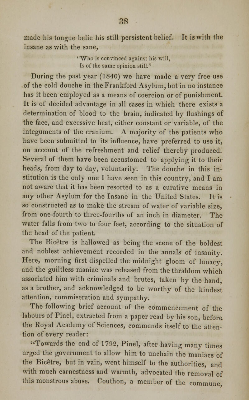 made his tongue belie his still persistent belief. It is with the insane as with the sane, Who is convinced against his will, Is of the same opinion still. During the past year (1840) we have made a very free use of the cold douche in the Frankford Asylum, but in no instance has it been employed as a means of coercion or of punishment. It is of decided advantage in all cases in which there exists a determination of blood to the brain, indicated by flushings of the face, and excessive heat, either constant or variable, of the integuments of the cranium. A majority of the patients who have been submitted to its influence, have preferred to use it, on account of the refreshment and relief thereby produced. Several of them have been accustomed to applying it to their heads, from day to day, voluntarily. The douche in this in- stitution is the only one I have seen in this country, and I am not aware that it has been resorted to as a curative means in any other Asylum for the Insane in the United States. It is so constructed as to make the stream of water of variable size, from one-fourth to three-fourths of an inch in diameter. The water falls from two to four feet, according to the situation of the head of the patient. The Bicetre is hallowed as being the scene of the boldest and noblest achievement recorded in the annals of insanity. Here, morning first dispelled the midnight gloom of lunacy, and the guiltless maniac was released from the thraldom which associated him with criminals and brutes, taken by the hand as a brother, and acknowledged to be worthy of the kindest attention, commiseration and sympathy. The following brief account of the commencement of the labours of Pinel, extracted from a paper read by his son, before the Royal Academy of Sciences, commends itself to the atten- tion of every reader: Towards the end of 1792, Pinel, after having many times urged the government to allow him to unchain the maniacs of the Bicetre, but in vain, went himself to the authorities and with much earnestness and warmth, advocated the removal of this monstrous abuse. Couthon, a member of the commune