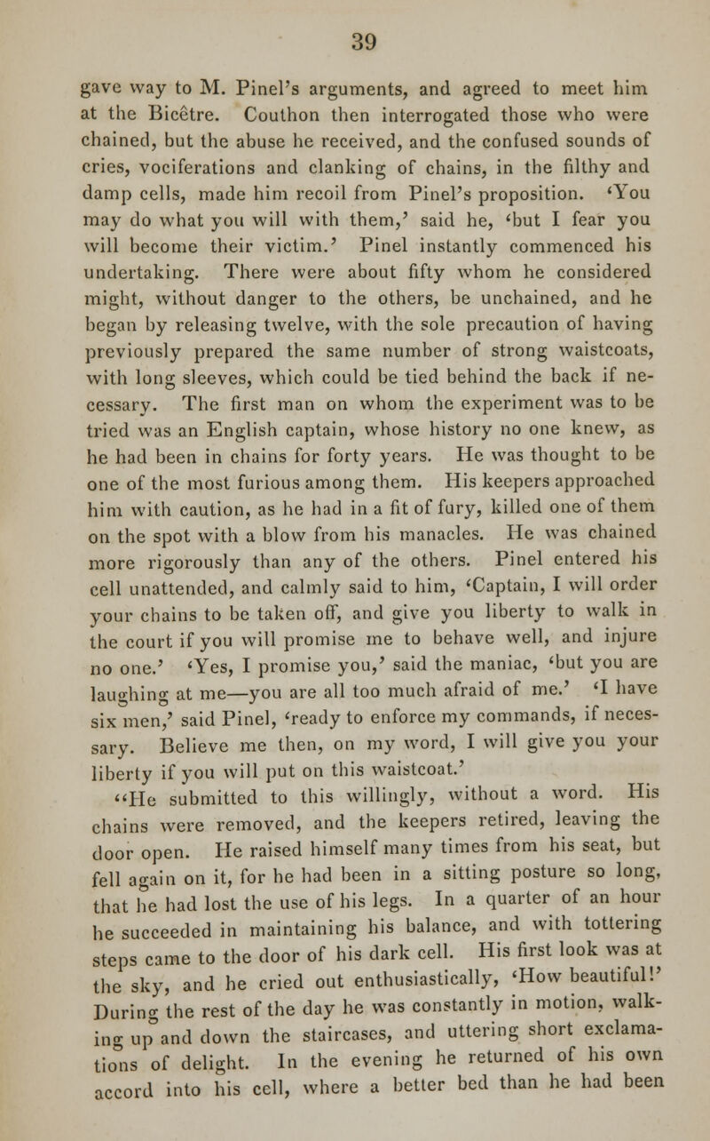 gave way to M. Pinel's arguments, and agreed to meet him at the Bicetre. Couthon then interrogated those who were chained, but the abuse he received, and the confused sounds of cries, vociferations and clanking of chains, in the filthy and damp cells, made him recoil from Pinel's proposition. 'You may do what you will with them,' said he, 'but I fear you will become their victim.' Pinel instantly commenced his undertaking. There were about fifty whom he considered might, without danger to the others, be unchained, and he began by releasing twelve, with the sole precaution of having previously prepared the same number of strong waistcoats, with long sleeves, which could be tied behind the back if ne- cessary. The first man on whom the experiment was to be tried was an English captain, whose history no one knew, as he had been in chains for forty years. He was thought to be one of the most furious among them. His keepers approached him with caution, as he had in a fit of fury, killed one of them on the spot with a blow from his manacles. He was chained more rigorously than any of the others. Pinel entered his cell unattended, and calmly said to him, 'Captain, I will order your chains to be taken off, and give you liberty to walk in the court if you will promise me to behave well, and injure no one.' 'Yes, I promise you,' said the maniac, 'but you are laughing at me—you are all too much afraid of me.' 'I have six men,' said Pinel, 'ready to enforce my commands, if neces- sary. Believe me then, on my word, I will give you your liberty if you will put on this waistcoat' He submitted to this willingly, without a word. His chains were removed, and the keepers retired, leaving the door open. He raised himself many times from his seat, but fell again on it, for he had been in a sitting posture so long, that he had lost the use of his legs. In a quarter of an hour he succeeded in maintaining his balance, and with tottering steps came to the door of his dark cell. His first look was at the sky, and he cried out enthusiastically, 'How beautiful!' During the rest of the day he was constantly in motion, walk- ing upland down the staircases, and uttering short exclama- tions of delight. In the evening he returned of his own accord into his cell, where a better bed than he had been