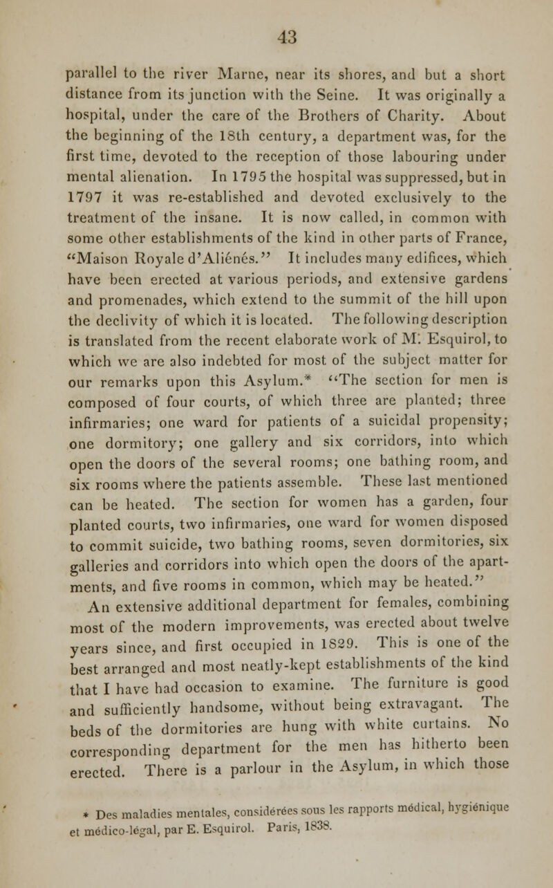 parallel to the river Marne, near its shores, and but a short distance from its junction with the Seine. It was originally a hospital, under the care of the Brothers of Charity. About the beginning of the 18th century, a department was, for the first time, devoted to the reception of those labouring under mental alienation. In 1795 the hospital was suppressed, but in 1797 it was re-established and devoted exclusively to the treatment of the insane. It is now called, in common with some other establishments of the kind in other parts of France, Maison Royale d'Alienes. It includes many edifices, which have been erected at various periods, and extensive gardens and promenades, which extend to the summit of the hill upon the declivity of which it is located. The following description is translated from the recent elaborate work of M'. Esquirol,to which we are also indebted for most of the subject matter for our remarks upon this Asylum.* The section for men is composed of four courts, of which three are planted; three infirmaries; one ward for patients of a suicidal propensity; one dormitory; one gallery and six corridors, into which open the doors of the several rooms; one bathing room, and six rooms where the patients assemble. These last mentioned can be heated. The section for women has a garden, four planted courts, two infirmaries, one ward for women disposed to commit suicide, two bathing rooms, seven dormitories, six galleries and corridors into which open the doors of the apart- ments, and five rooms in common, which may be heated. An extensive additional department for females, combining most of the modern improvements, was erected about twelve years since, and first occupied in 1829. This is one of the best arranged and most neatly-kept establishments of the kind that I have had occasion to examine. The furniture is good and sufficiently handsome, without being extravagant. The beds of the dormitories are hung with white curtains. No corresponding department for the men has hitherto been erected. There is a parlour in the Asylum, in which those * Des maladies men tales, considers sous les rapports radical, hygienique et medico-legal, par E. Esquirol. Paris, 1838.