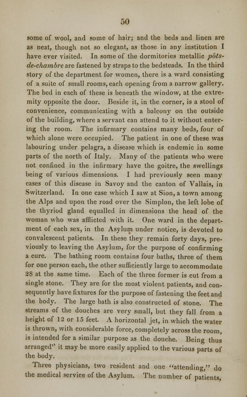 some of wool, and some of hair; and the beds and linen are as neat, though not so elegant, as those in any institution I have ever visited. In some of the dormitories metallic puts- de-chambre are fastened by straps to the bedsteads. In the third story of the department for women, there is a ward consisting of a suite of small rooms, each opening from a narrow gallery. The bed in each of these is beneath the window, at the extre- mity opposite the door. Beside it, in the corner, is a stool of convenience, communicating with a balcony on the outside of the building, where a servant can attend to it without enter- ing the room. The infirmary contains many beds, four of which alone were occupied. The patient in one of these was labouring under pelagra, a disease which is endemic in some parts of the north of Italy. Many of the patients who were not confined in the infirmary have the goitre, the swellings being of various dimensions. I had previously seen many cases of this disease in Savoy and the canton of Vallais, in Switzerland. In one case which I saw at Sion, a town among the Alps and upon the road over the Simplon, the left lobe of the thyriod gland equalled in dimensions the head of the woman who was afflicted with it. One ward in the depart- ment of each sex, in the Asylum under notice, is devoted to convalescent patients. In these they remain forty days, pre- viously to leaving the Asylum, for the purpose of confirming a cure. The bathing room contains four baths, three of them for one person each, the other sufficiently large to accommodate 2S at the same time. Each of the three former is cut from a single stone. They are for the most violent patients, and con- sequently have fixtures for the purpose of fastening the feet and the body. The large bath is also constructed of stone. The streams of the douches are very small, but they fall from a height of 12 or 15 feet. A horizontal jet, in which the water is thrown, with considerable force, completely across the room, is intended for a similar purpose as the douche. Being thus arranged it may be more easily applied to the various parts of the body. Three physicians, two resident and one attending do the medical service of the Asylum. The number of patients,