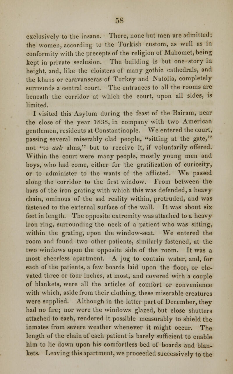exclusively to the insane. There, none but men are admitted; the women, according to the Turkish custom, as well as in conformity with the precepts of the religion of Mahomet, being kept in private seclusion. The building is but one story in height, and, like the cloisters of many gothic cathedrals, and the khans or caravanseras of Turkey and Natolia, completely surrounds a central court. The entrances to all the rooms are beneath the corridor at which the court, upon all sides, is limited. I visited this Asylum during the feast of the Bairam, near the close of the year 183S, in company with two American gentlemen, residents at Constantinople. We entered the court, passing several miserably clad people, sitting at the gate, not to ask alms, but to receive it, if voluntarily offered. Within the court were many people, mostly young men and boys, who had come, either for the gratification of curiosity, or to administer to the wants of the afflicted. We passed along the corridor to the first window. From between the bars of the iron grating with which this was defended, a heavy chain, ominous of the sad reality within, protruded, and was fastened to the external surface of the wall. It was about six feet in length. The opposite extremity was attached to a heavy iron ring, surrounding the neck of a patient who was sitting, within the grating, upon the window-seat. We entered the room and found two other patients, similarly fastened, at the two windows upon the opposite side of the room. It was a most cheerless apartment. A jug to contain water, and, for each of the patients, a few boards laid upon the floor, or ele- vated three or four inches, at most, and covered with a couple of blankets, were all the articles of comfort or convenience with which, aside from their clothing, these miserable creatures were supplied. Although in the latter part of December, they had no fire; nor were the windows glazed, but close shutters attached to each, rendered it possible measurably to shield the inmates from severe weather whenever it might occur. The length of the chain of each patient is barely sufficient to enable him to lie down upon his comfortless bed of boards and blan- kets. Leaving this apartment, we proceeded successively to the