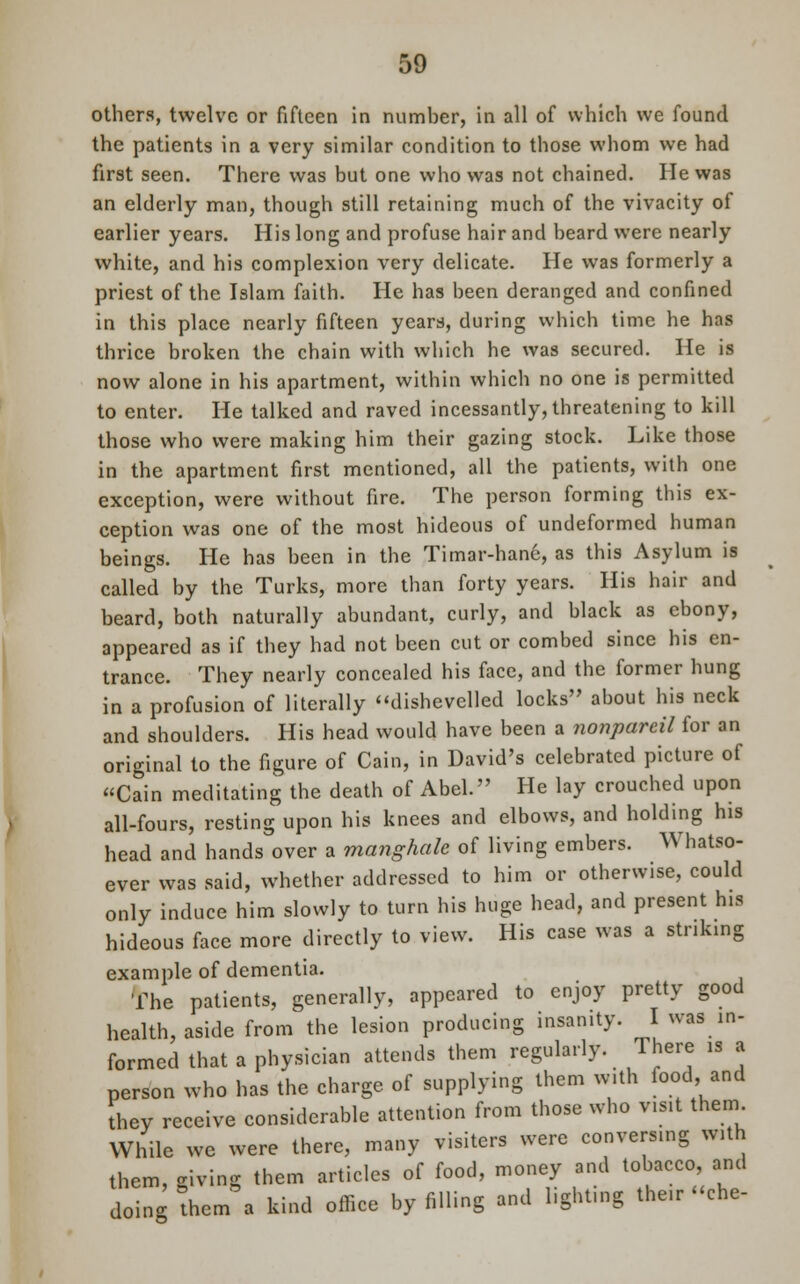 others, twelve or fifteen in number, in all of which we found the patients in a very similar condition to those whom we had first seen. There was but one who was not chained. He was an elderly man, though still retaining much of the vivacity of earlier years. His long and profuse hair and beard were nearly white, and his complexion very delicate. He was formerly a priest of the Islam faith. He has been deranged and confined in this place nearly fifteen years, during which time he has thrice broken the chain with which he was secured. He is now alone in his apartment, within which no one is permitted to enter. He talked and raved incessantly, threatening to kill those who were making him their gazing stock. Like those in the apartment first mentioned, all the patients, with one exception, were without fire. The person forming this ex- ception was one of the most hideous of undeformed human beings. He has been in the Timar-hane, as this Asylum is called by the Turks, more than forty years. His hair and beard, both naturally abundant, curly, and black as ebony, appeared as if they had not been cut or combed since his en- trance. They nearly concealed his face, and the former hung in a profusion of literally dishevelled locks about his neck and shoulders. His head would have been a nonpareil for an original to the figure of Cain, in David's celebrated picture of Cain meditating the death of Abel. He lay crouched upon all-fours, resting upon his knees and elbows, and holding his head and hands over a manghale of living embers. Whatso- ever was said, whether addressed to him or otherwise, could only induce him slowly to turn his huge head, and present his hideous face more directly to view. His case was a striking example of dementia. The patients, generally, appeared to enjoy pretty good health, aside from the lesion producing insanity. I was in- formed that a physician attends them regularly. There is a person who has the charge of supplying them with food and they receive considerable attention from those who visit them While we were there, many visiters were conversing with them, giving them articles of food, money and tobacco, and doing them a kind office by filling and lighting the.r «che-