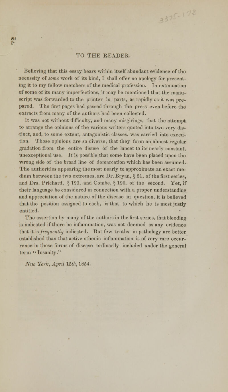 St p TO THE READER, Believing that this essay bears within itself abundant evidence of the necessity of some work of its kind, I shall offer no apology for present- ing it to my fellow members of the medical profession. In extenuation of some of its many imperfections, it may be mentioned that the manu- script was forwarded to the printer in parts, as rapidly as it was pre- pared. The first pages had passed through the press even before the extracts from many of the authoi-s had been collected. It was not without difficulty, and many misgivings, that the attempt to arrange the opinions of the various writers quoted into two very dis- tinct, and, to some extent, antagonistic classes, was carried into execu- tion. Those opinions are so diverse, that they form an almost regular gradation from the entire disuse of the lancet to its nearly constant, unexceptional use. It is possible that some have been placed upon the wrong side of the broad line of demarcation which has been assumed. The authorities appearing the most nearly to approximate an exact me- dium between the two extremes, are Dr. Bryan, § 51, of the first series, and Drs. Prichard, § 123, and Combe, § 126, of the second. Yet, if their language be considered in connection with a proper understanding and appreciation of the nature of the disease in question, it is believed that the position assigned to each, is that to which he is most justly entitled. The assertion by many of the authors in the first series, that bleeding is indicated if there be inflammation, was not deemed as any evidence that it is frequently indicated. But few truths in pathology are better established than that active sthenic inflammation is of very rare occur- rence in those forms of disease ordinarily included under the general term  Insanity. New York, April 15th, 1854.