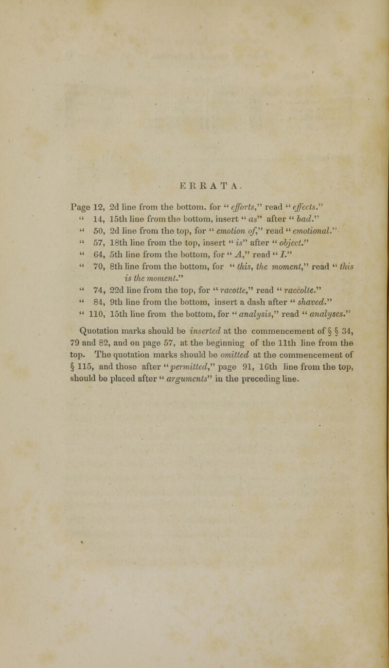 ERRATA. Page 12, 2d line from the bottom, for  efforts,' read  effects.''''  14, 15th line from the bottom, insert  as after  bad.  50, 2d line from the top, for  emotion of, read  emotional.  57, 18th line from the top, insert  is after  object.  G4, 5th line from the bottom, for  A, read  I.  70, 8th line from the bottom, for  this, the moment, read  this is the moment.  74, 22d line from the top, for  racotte, read  raccolte.  84, 9th line from the bottom, insert a dash after  shaved.  110, 15th line from the bottom, for  analysis, read  analyses. Quotation marks should be inserted at the commencement of § § 34, 79 and 82, and on page 57, at the beginning of the 11th line from the top. The quotation marks should be omitted at the commencement of § 115, and those after permitted, page 91, lGth line from the top, should be placed after  arguments in the preceding line.