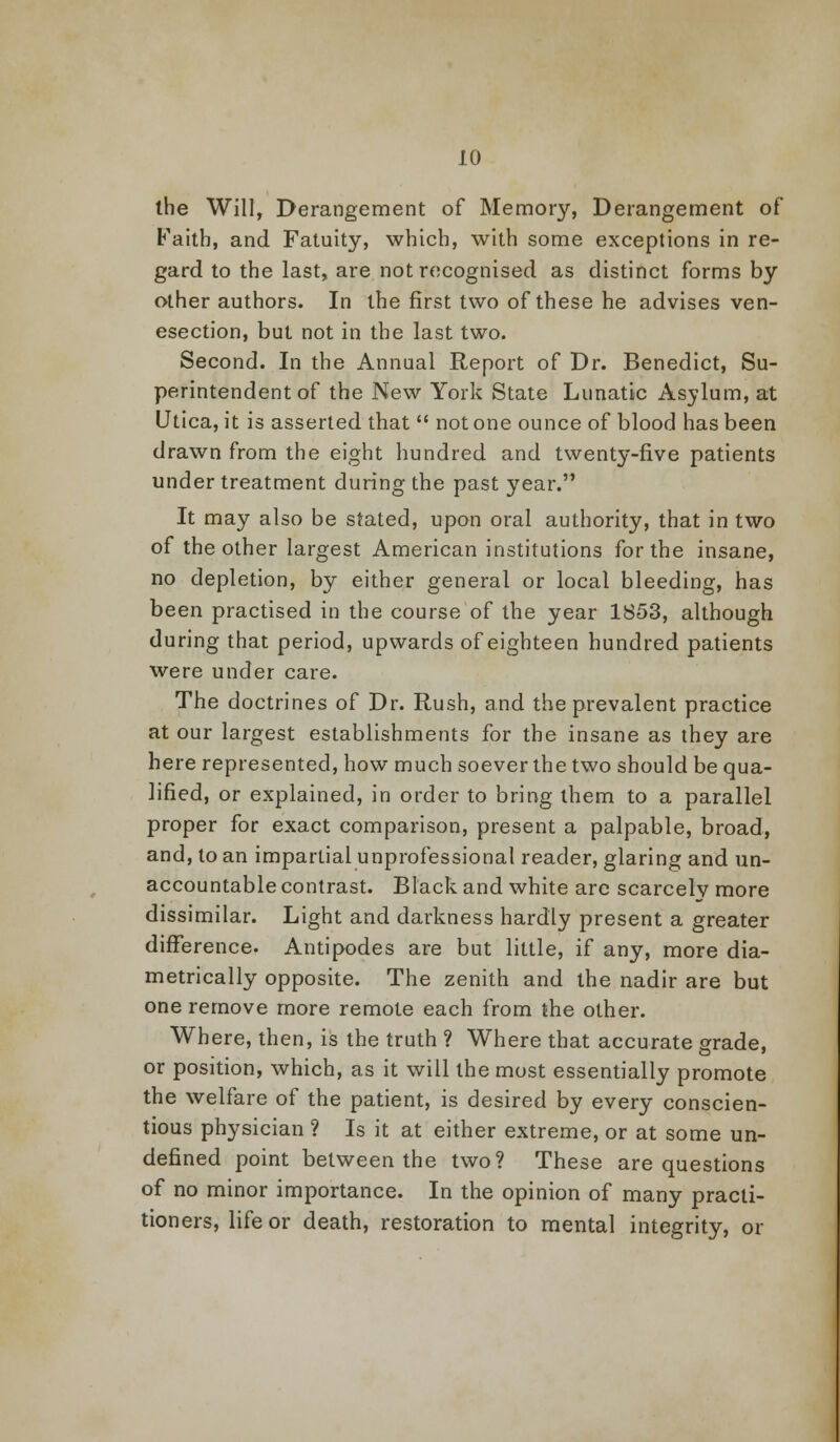 the Will, Derangement of Memory, Derangement of Faith, and Fatuity, which, with some exceptions in re- gard to the last, are not recognised as distinct forms by other authors. In the first two of these he advises ven- esection, but not in the last two. Second. In the Annual Report of Dr. Benedict, Su- perintendent of the New York State Lunatic Asylum, at Utica, it is asserted that  not one ounce of blood has been drawn from the eight hundred and twenty-five patients under treatment during the past year. It may also be stated, upon oral authority, that in two of the other largest American institutions for the insane, no depletion, by either general or local bleeding, has been practised in the course of the year 1853, although during that period, upwards of eighteen hundred patients were under care. The doctrines of Dr. Rush, and the prevalent practice at our largest establishments for the insane as they are here represented, how much soever the two should be qua- lified, or explained, in order to bring them to a parallel proper for exact comparison, present a palpable, broad, and, to an impartial unprofessional reader, glaring and un- accountable contrast. Black and white are scarcelv more dissimilar. Light and darkness hardly present a greater difference. Antipodes are but little, if any, more dia- metrically opposite. The zenith and the nadir are but one remove more remote each from the other. Where, then, is the truth ? Where that accurate grade, or position, which, as it will the most essentially promote the welfare of the patient, is desired by every conscien- tious physician ? Is it at either extreme, or at some un- defined point between the two? These are questions of no minor importance. In the opinion of many practi- tioners, life or death, restoration to mental integrity, or