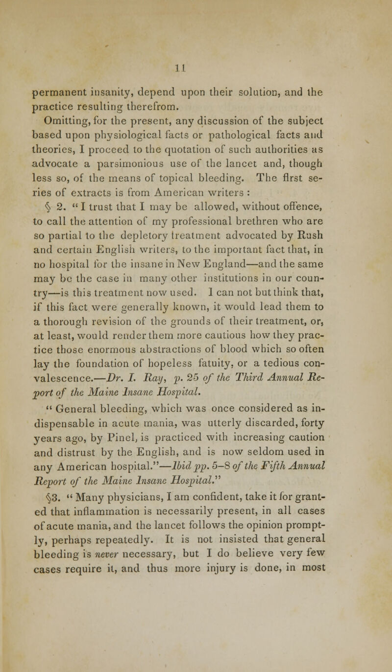 permanent insanity, depend upon their solution, and the practice resulting therefrom. Omitting, for the present, any discussion of the subject based upon physiological facts or pathological facts and theories, I proceed to the quotation of such authorities as advocate a parsimonious use of the lancet and, though less so, of the means of topical bleeding. The first se- ries of extracts is from American writers : § 2. I trust that I may be allowed, without offence, to call the attention of my professional brethren who are so partial to the depletory treatment advocated by Rush and certain English writers, to the important fact that, in no hospital for the insane in New England—and the same may be the case in many other institutions in our coun- try—is this treatment now used. 1 can not but think that, if this fact were generally known, it would lead them to a thorough revision of the grounds of their treatment, or, at least, would render them more cautious how they prac- tice those enormous abstractions of blood which so often lay the foundation of hopeless fatuity, or a tedious con- valescence.—Dr. I. Ray, p. 25 of the Third Annual Re- port of the Maine Insane Hospital.  General bleeding, which was once considered as in- dispensable in acute mania, was utterly discarded, forty years ago, by Pinel, is practiced with increasing caution and distrust by the English, and is now seldom used in any American hospital.—Ibid pp. 5-8 of the Fifth Annual Report of the Maine Insane Hospital. §3.  Many physicians, I am confident, lake it for grant- ed that inflammation is necessarily present, in all cases of acute mania, and the lancet follows the opinion prompt- ly, perhaps repeatedly. It is not insisted that general bleeding is never necessary, but I do believe very few cases require it, and thus more injury is done, in most