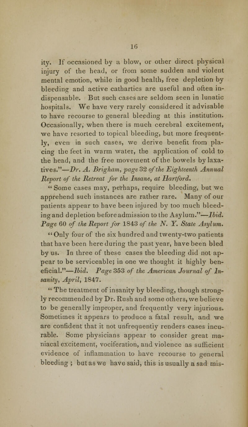 ity. If occasioned by a blow, or oilier direct physical injury of the head, or from some sudden and violent mental emotion, while in good health, free depletion by bleeding and active cathartics are useful and often in- dispensable. But such cases are seldom seen in lunatic hospitals. We have very rarely considered it advisable to have recourse to general bleeding at this institution. Occasionally, when there is much cerebral excitement, we have resorted to topical bleeding, but more frequent- ly, even in such cases, we derive benefit from pla- cing the feet in warm water, the application of cold to the head, and the free movement of the bowels by laxa- tives.—Dr. A. Brigham, page 32 of the Eighteenth Annual Report of the Retreat for the Insane, at Hartford. Some cases may, perhaps, require bleeding, but we apprehend such instances are rather rare. Many of our patients appear to have been injured by too much bleed- ing and depletion before admission to the Asylum.—Ibid. Page 60 of the Re-port for 1843 of the N. Y. State Asylum. Only four of the six hundred and twenty-two patients that have been here during the past year, have been bled by us. In three of these cases the bleeding did not ap- pear to be serviceable; in one we thought it highly ben- eficial.—Ibid. Page 353 of the American Journal of In- sanity, April, 1847. The treatment of insanity by bleeding, though strong- ly recommended by Dr. Rush and some others, we believe to be generally improper, and frequently very injurious. Sometimes it appears to produce a fatal result, and we are confident that it not unfrequentiy renders cases incu- rable. Some physicians appear to consider great ma- niacal excitement, vociferation, and violence as sufficient evidence of inflammation to have recourse to general bleeding; but as we have said, this is usually a sad mis-