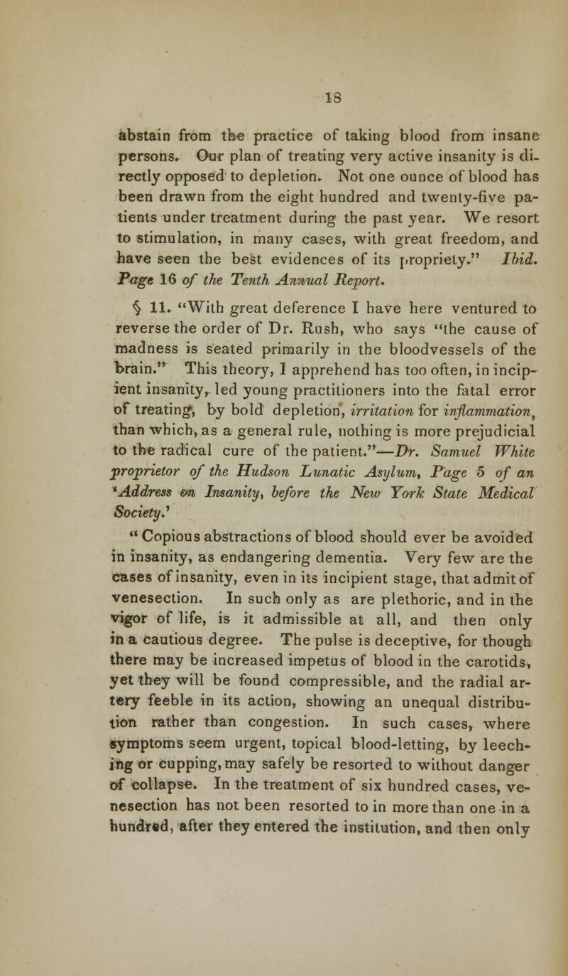 abstain from the practice of taking blood from insane persons. Our plan of treating very active insanity is di- rectly opposed to depletion. Not one ounce of blood has been drawn from the eight hundred and twenty-five pa- tients under treatment during the past year. We resort to stimulation, in many cases, with great freedom, and have seen the best evidences of its propriety. Ibid. Page 16 of the Tenth Annual Report. % 11. With great deference I have here ventured to reverse the order of Dr. Rush, who says the cause of madness is seated primarily in the bloodvessels of the brain. This theory, I apprehend has too often, in incip- ient insanity,- led young practitioners into the fatal error of treating*, by bold depletion, irritation for inflammation, than which, as a general rule, nothing is more prejudicial to the radical cure of the patient.—Dr. Samuel White proprietor of the Hudson Lunatic Asylum, Page 5 of an * Address on Insanity, before the New York State Medical Society.' Copious abstractions of blood should ever be avoided in insanity, as endangering dementia. Very few are the cases of insanity, even in its incipient stage, that admit of venesection. In such only as are plethoric, and in the vigor of life, is it admissible at all, and then only in a cautious degree. The pulse is deceptive, for though there may be increased impetus of blood in the carotids, yet they will be found compressible, and the radial ar- tery feeble in its action, showing an unequal distribu- tion rather than congestion. In such cases, where symptoms seem urgent, topical blood-letting, by leech- ing or cupping, may safely be resorted to without danger of collapse. In the treatment of six hundred cases, ve- nesection has not been resorted to in more than one in a hundred, after they entered the institution, and then only