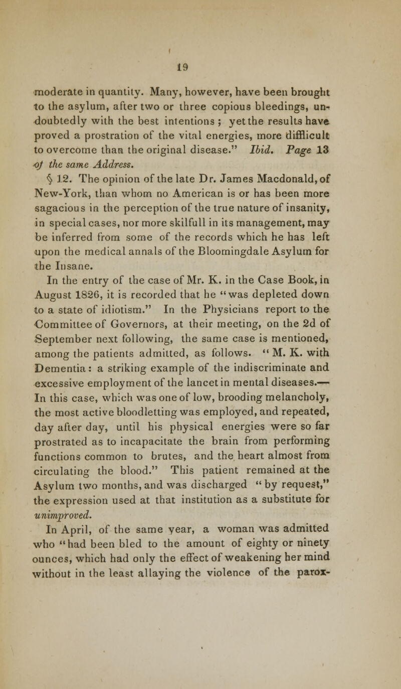 moderate in quantity. Many, however, have been brought to the asylum, after two or three copious bleedings, un- doubtedly with the best intentions ; yet the results have proved a prostration of the vital energies, more difflicult to overcome than the original disease. Ibid. Page 13 oj the same Address. § 12. The opinion of the late Dr. James Macdonald,of New-York, than whom no American is or has been more sagacious in the perception of the true nature of insanity, in special cases, nor more skilfull in its management, may be inferred from some of the records which he has left upon the medical annals of the Bloomingdale Asylum for the Insane. In the entry of the case of Mr. K. in the Case Book, in August 1826, it is recorded that he was depleted down to a state of idiotism. In the Physicians report to the Committee of Governors, at their meeting, on the 2d of September next following, the same case is mentioned, among the patients admitted, as follows.  M. K. with Dementia: a striking example of the indiscriminate and excessive employment of the lancet in mental diseases.— In this case, which was one of low, brooding melancholy, the most active bloodletting was employed, and repeated, day after day, until his physical energies were so far prostrated as to incapacitate the brain from performing functions common to brutes, and the heart almost from circulating the blood. This patient remained at the Asylum two months, and was discharged  by request, the expression used at that institution as a substitute for unimproved. In April, of the same year, a woman was admitted who had been bled to the amount of eighty or ninety ounces, which had only the effect of weakening her mind without in the least allaying the violence of the parox-