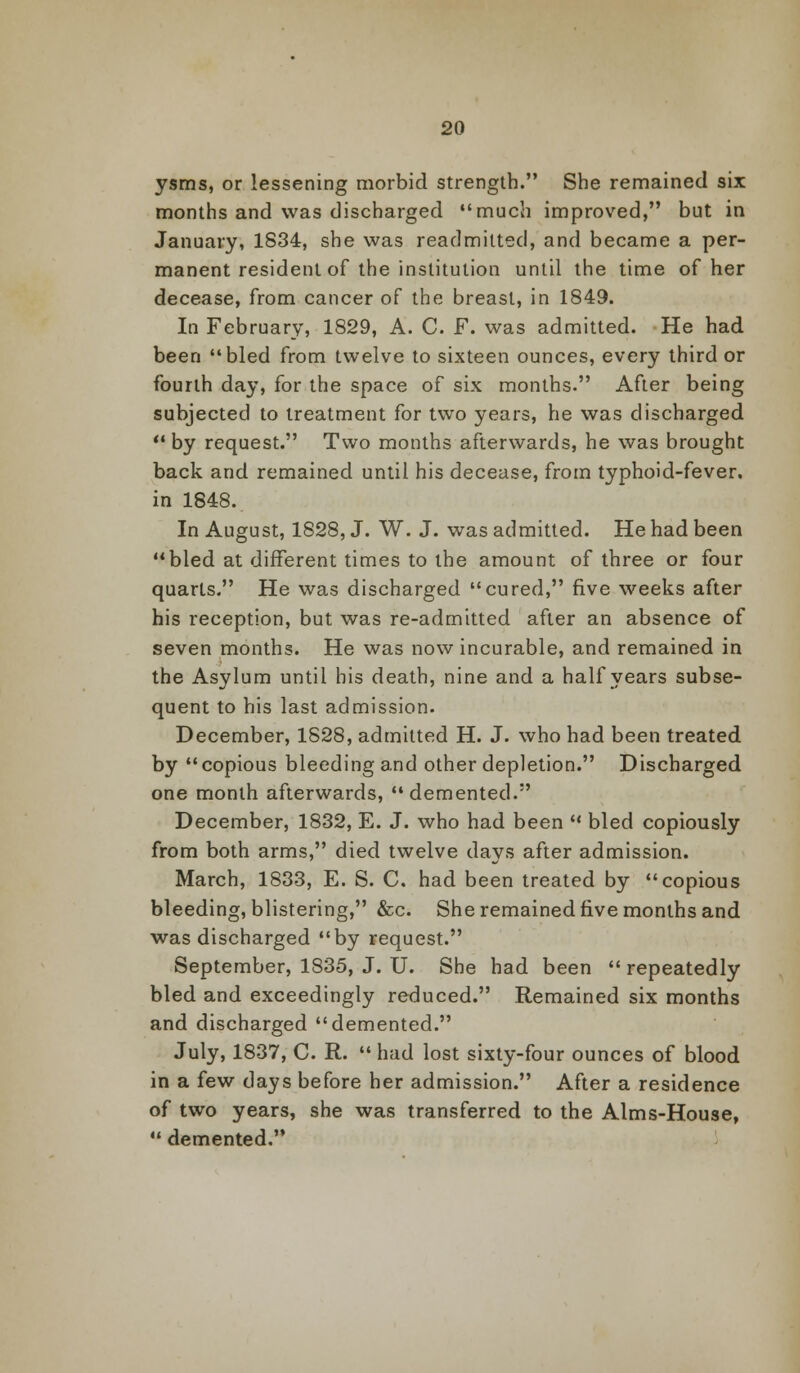 ysms, or lessening morbid strength. She remained six months and was discharged much improved, but in January, 1834, she was readmitted, and became a per- manent resident of the institution until the time of her decease, from cancer of the breast, in 1849. In February, 1829, A. C. F. was admitted. He had been bled from twelve to sixteen ounces, every third or fourth day, for the space of six months. After being subjected to treatment for two years, he was discharged by request. Two months afterwards, he was brought back and remained until his decease, from typhoid-fever, in 1848. In August, 1828, J. W. J. was admitted. He had been bled at different times to the amount of three or four quarts. He was discharged cured, five weeks after his reception, but was re-admitted after an absence of seven months. He was now incurable, and remained in the Asylum until his death, nine and a half years subse- quent to his last admission. December, 1828, admitted H. J. who had been treated by copious bleeding and other depletion. Discharged one month afterwards, demented. December, 1832, E. J. who had been  bled copiously from both arms, died twelve days after admission. March, 1833, E. S. C. had been treated by copious bleeding, blistering, &c. She remained five months and was discharged by request. September, 1835, J. U. She had been  repeatedly bled and exceedingly reduced. Remained six months and discharged demented. July, 1837, C. R.  had lost sixty-four ounces of blood in a few days before her admission. After a residence of two years, she was transferred to the Aims-House,  demented.