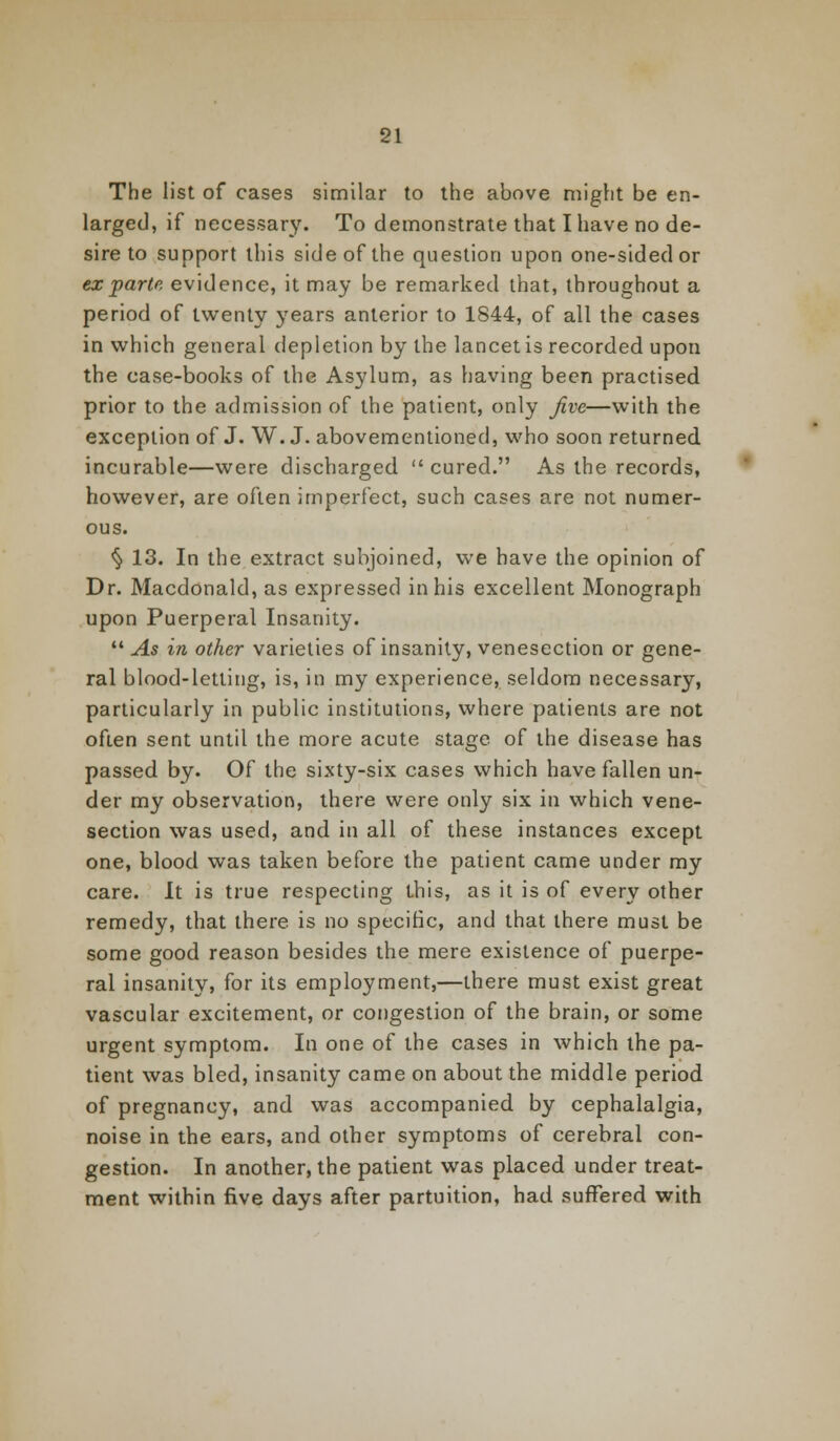 The list of cases similar to the above might be en- larged, if necessary. To demonstrate that I have no de- sire to support this side of the question upon one-sided or ex parte evidence, it may be remarked that, throughout a period of twenty years anterior to 1844, of all the cases in which general depletion by the lancet is recorded upon the case-books of the Asylum, as having been practised prior to the admission of the patient, only Jive—with the exception of J. W. J. abovementioned, who soon returned incurable—were discharged  cured. As the records, however, are often imperfect, such cases are not numer- ous. $ 13. In the extract subjoined, we have the opinion of Dr. Macdonald, as expressed in his excellent Monograph upon Puerperal Insanity.  As in other varieties of insanity, venesection or gene- ral blood-letting, is, in my experience, seldom necessary, particularly in public institutions, where patients are not often sent until the more acute stage of the disease has passed by. Of the sixty-six cases which have fallen un- der my observation, there were only six in which vene- section was used, and in all of these instances except one, blood was taken before the patient came under my care. It is true respecting this, as it is of every other remedy, that there is no specific, and that there must be some good reason besides the mere existence of puerpe- ral insanity, for its employment,—there must exist great vascular excitement, or congestion of the brain, or some urgent symptom. In one of the cases in which the pa- tient was bled, insanity came on about the middle period of pregnancy, and was accompanied by cephalalgia, noise in the ears, and other symptoms of cerebral con- gestion. In another, the patient was placed under treat- ment within five days after partuition, had suffered with