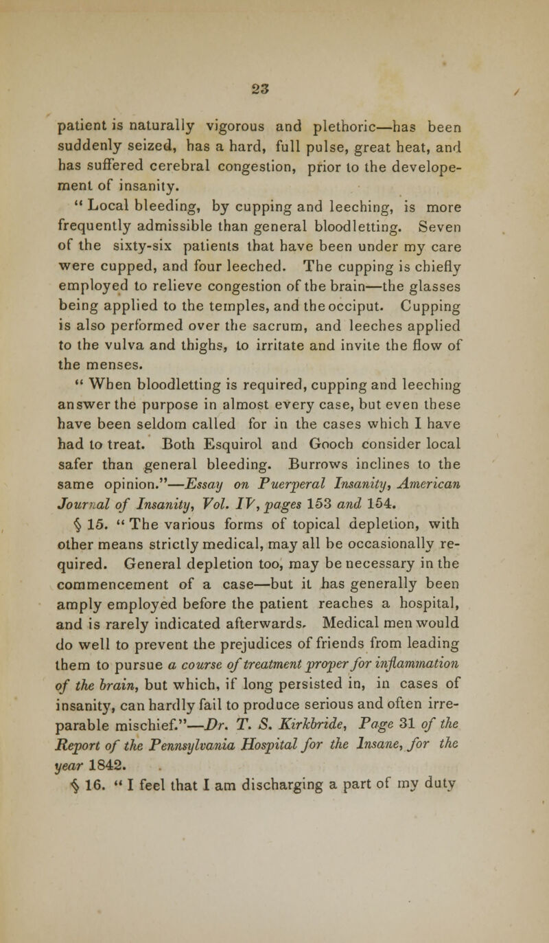 patient is naturally vigorous and plethoric—has been suddenly seized, has a hard, full pulse, great heat, and has suffered cerebral congestion, prior to the develope- ment of insanity.  Local bleeding, by cupping and leeching, is more frequently admissible than general bloodletting. Seven of the sixty-six patients that have been under my care were cupped, and four leeched. The cupping is chiefly employed to relieve congestion of the brain—the glasses being applied to the temples, and the occiput. Cupping is also performed over the sacrum, and leeches applied to the vulva and thighs, to irritate and invite the flow of the menses.  When bloodletting is required, cupping and leeching answer the purpose in almost every case, but even these have been seldom called for in the cases which I have had to treat. Both Esquirol and Gooch consider local safer than general bleeding. Burrows inclines to the same opinion.—Essay on Puerperal Insanity, American Journal of Insanity, Vol. IV, pages 153 and 154. §15. The various forms of topical depletion, with other means strictly medical, may all be occasionally re- quired. General depletion too, may be necessary in the commencement of a case—but it has generally been amply employed before the patient reaches a hospital, and is rarely indicated afterwards. Medical men would do well to prevent the prejudices of friends from leading them to pursue a course of treatment proper for inflammation of the brain, but which, if long persisted in, in cases of insanity, can hardly fail to produce serious and often irre- parable mischief.—Dr. T. S. KirJcbride, Page 31 of the Report of the Pennsijlvania Hospital for the Insane, for the year 1842. ^ 16.  I feel that I am discharging a part of my duty